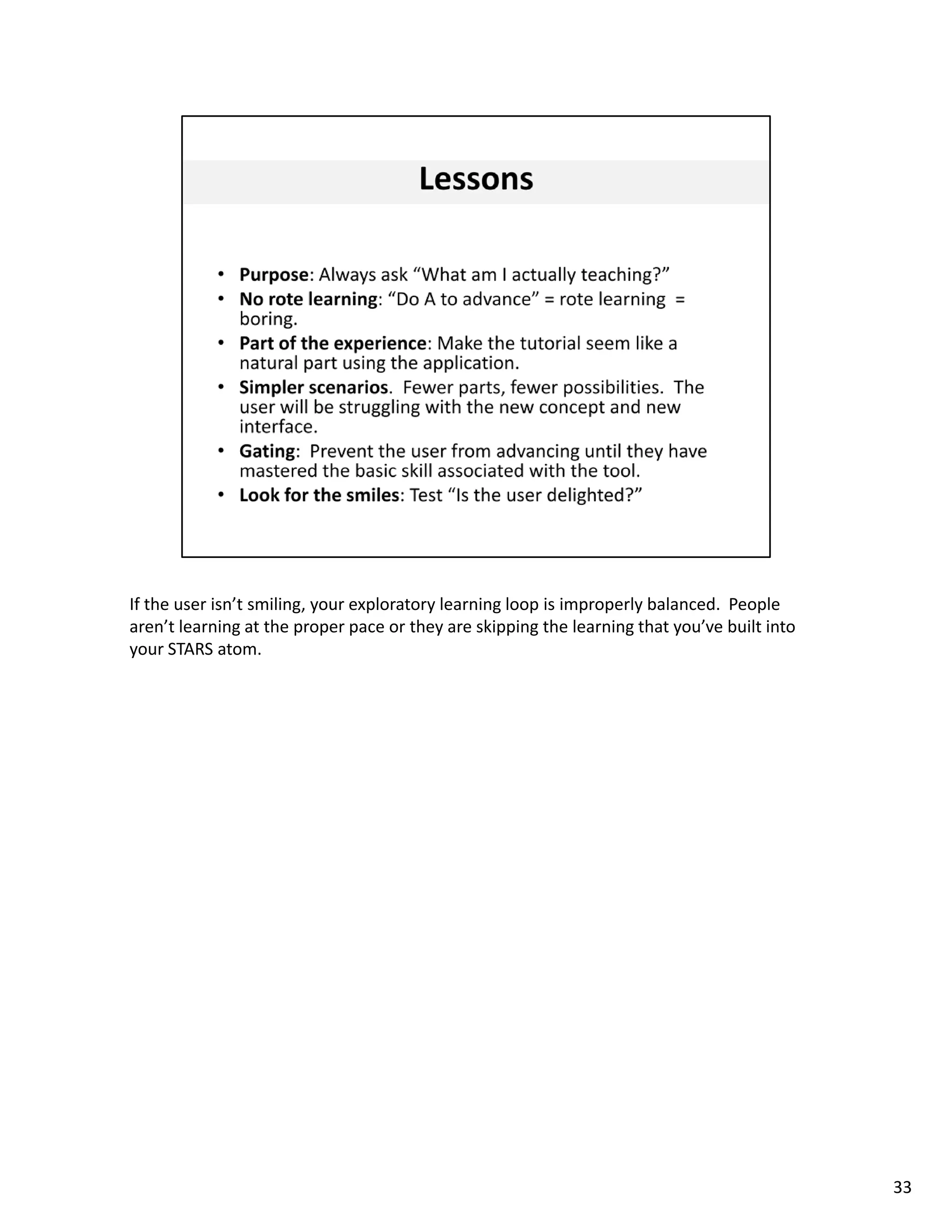 If the user isn’t smiling, your exploratory learning loop is improperly balanced.  People 
aren’t learning at the proper pace or they are skipping the learning that you’ve built into 
your STARS atom. 




                                                                                               33
 