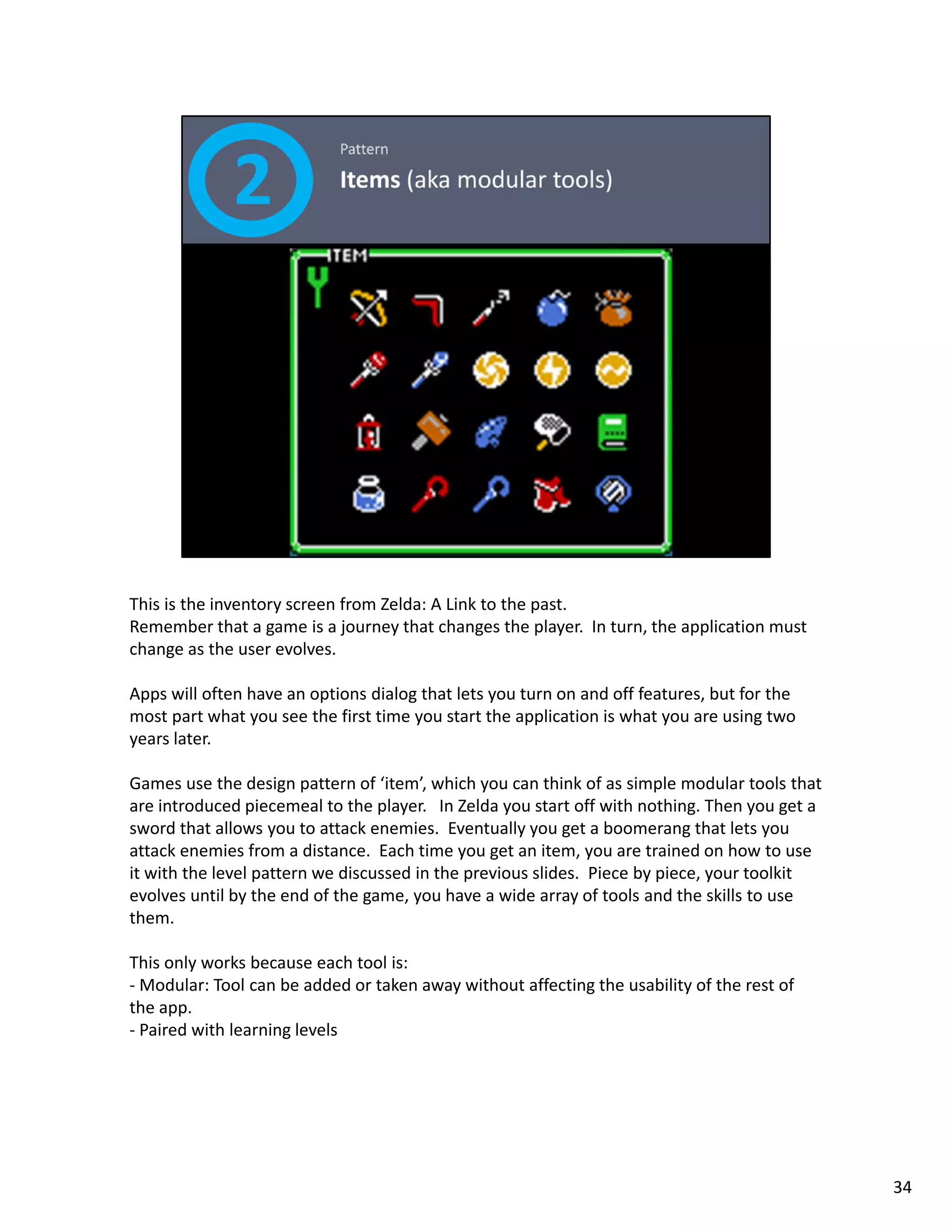This is the inventory screen from Zelda: A Link to the past. 
Remember that a game is a journey that changes the player.  In turn, the application must 
change as the user evolves. 

Apps will often have an options dialog that lets you turn on and off features, but for the 
most part what you see the first time you start the application is what you are using two 
years later.  

Games use the design pattern of ‘item’, which you can think of as simple modular tools that 
are introduced piecemeal to the player.   In Zelda you start off with nothing. Then you get a 
sword that allows you to attack enemies.  Eventually you get a boomerang that lets you 
attack enemies from a distance.  Each time you get an item, you are trained on how to use 
it with the level pattern we discussed in the previous slides.  Piece by piece, your toolkit 
evolves until by the end of the game, you have a wide array of tools and the skills to use 
them.   

This only works because each tool is: 
‐ Modular: Tool can be added or taken away without affecting the usability of the rest of 
the app.
‐ Paired with learning levels




                                                                                                 34
 