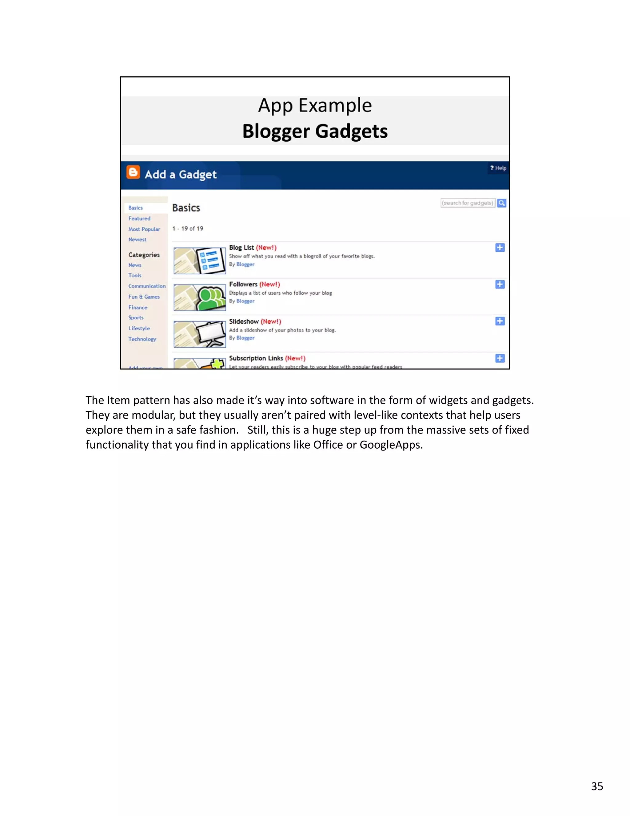 The Item pattern has also made it’s way into software in the form of widgets and gadgets.   
They are modular, but they usually aren’t paired with level‐like contexts that help users 
explore them in a safe fashion.   Still, this is a huge step up from the massive sets of fixed 
functionality that you find in applications like Office or GoogleApps. 




                                                                                                  35
 
