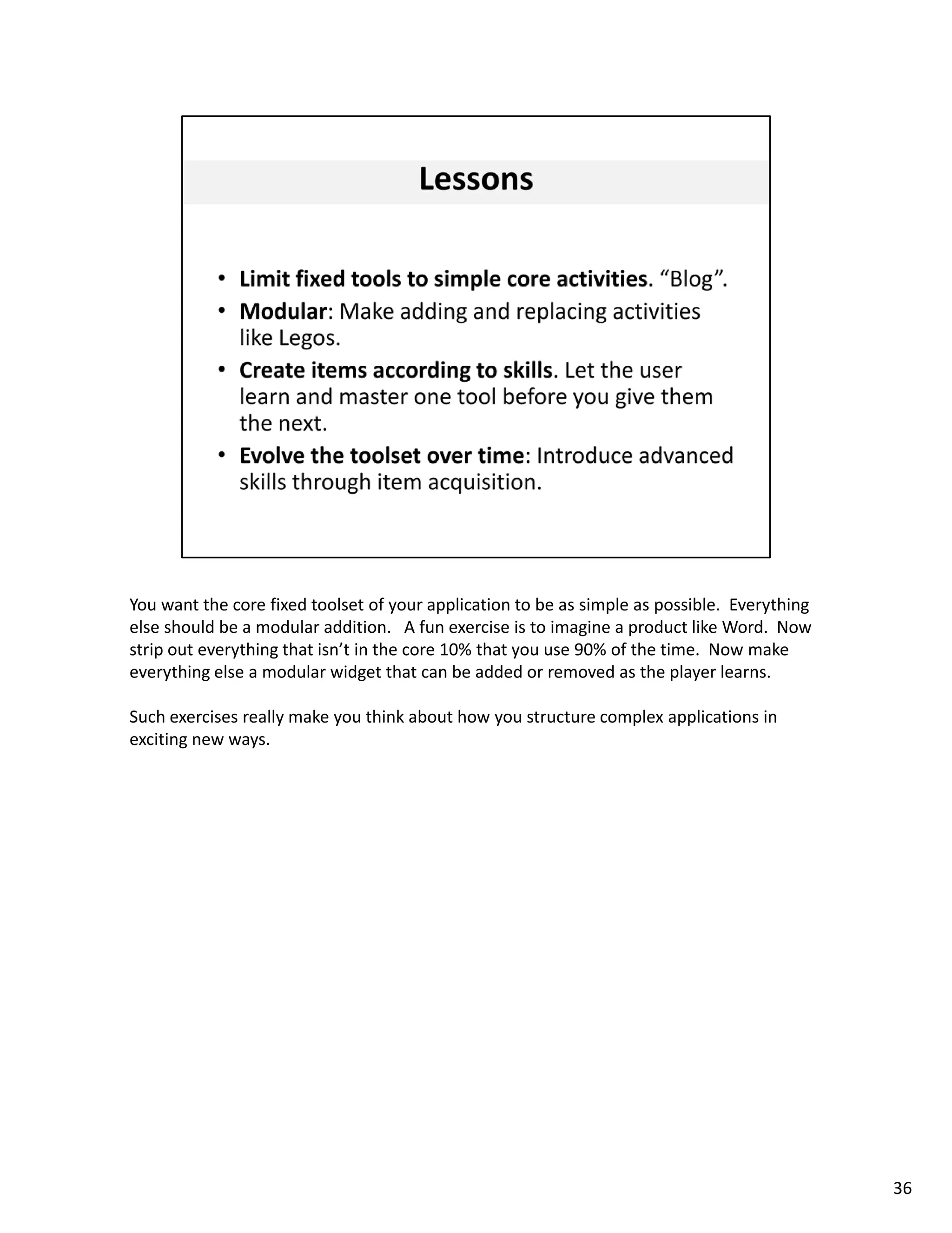 You want the core fixed toolset of your application to be as simple as possible.  Everything 
else should be a modular addition.   A fun exercise is to imagine a product like Word.  Now 
strip out everything that isn’t in the core 10% that you use 90% of the time.  Now make 
everything else a modular widget that can be added or removed as the player learns. 

Such exercises really make you think about how you structure complex applications in 
exciting new ways. 




                                                                                                36
 
