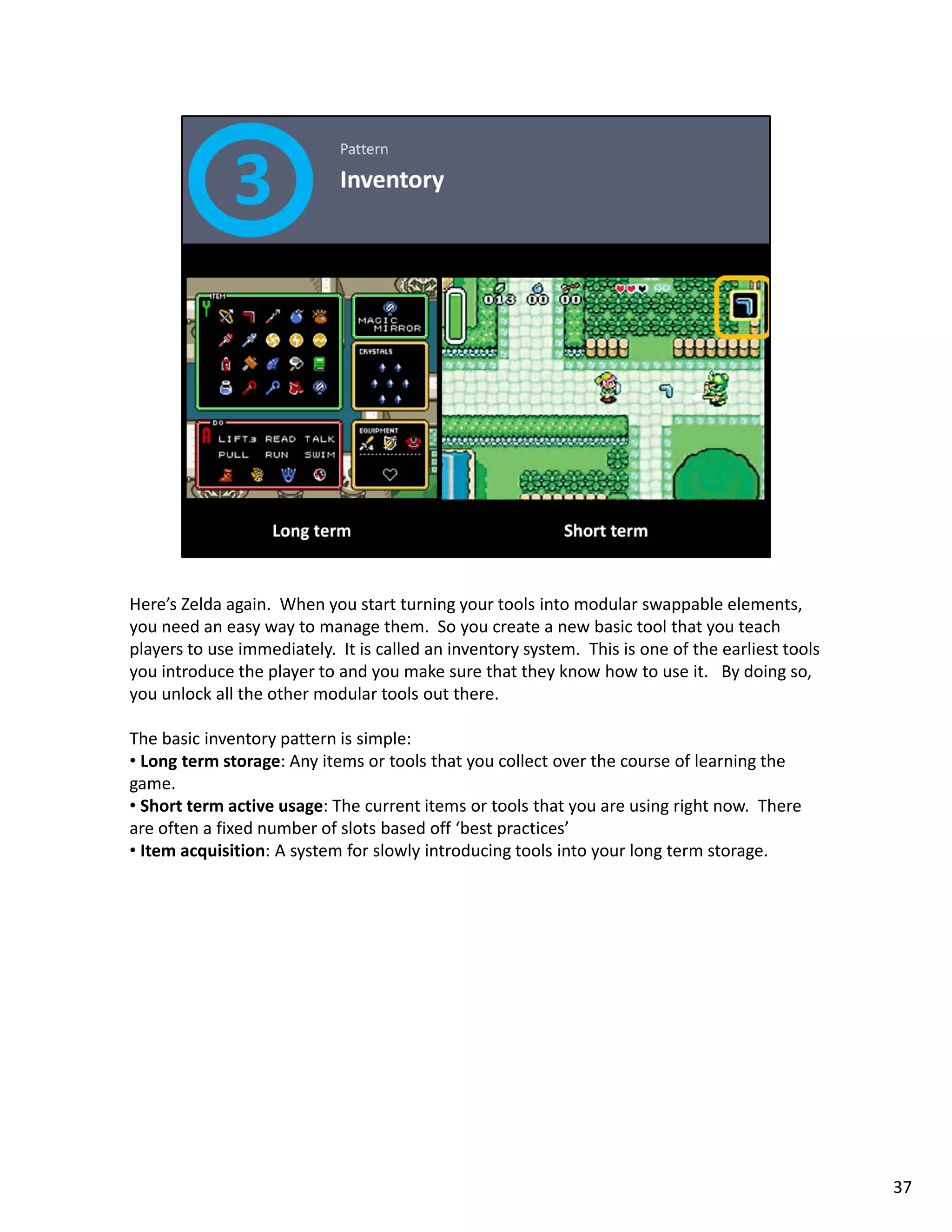 Here’s Zelda again.  When you start turning your tools into modular swappable elements, 
you need an easy way to manage them.  So you create a new basic tool that you teach 
players to use immediately.  It is called an inventory system.  This is one of the earliest tools 
you introduce the player to and you make sure that they know how to use it.   By doing so, 
you unlock all the other modular tools out there. 

The basic inventory pattern is simple: 
• Long term storage: Any items or tools that you collect over the course of learning the
  Long term storage: Any items or tools that you collect over the course of learning the 
game. 
• Short term active usage: The current items or tools that you are using right now.  There 
are often a fixed number of slots based off ‘best practices’ 
• Item acquisition: A system for slowly introducing tools into your long term storage. 




                                                                                                     37
 