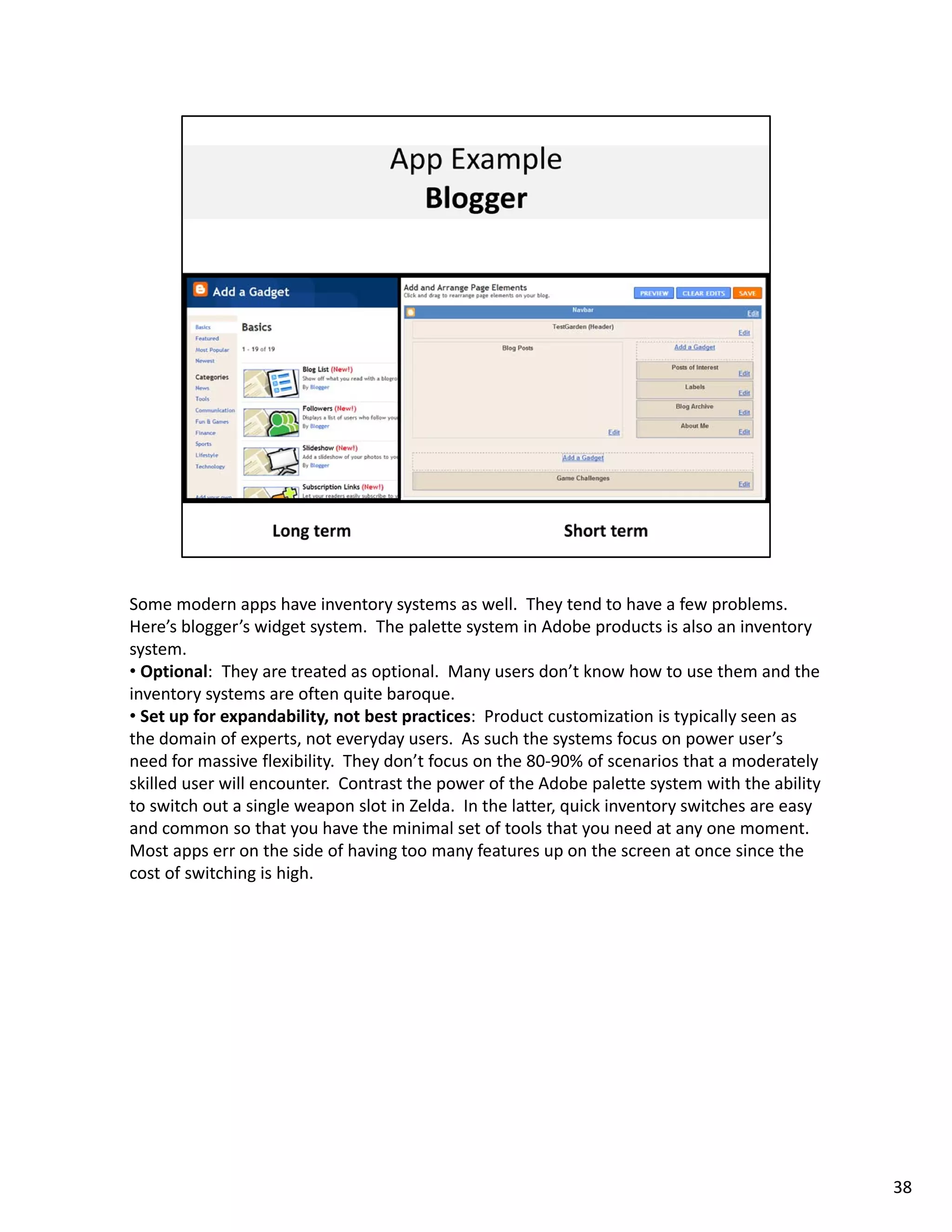 Some modern apps have inventory systems as well.  They tend to have a few problems.  
Here’s blogger’s widget system.  The palette system in Adobe products is also an inventory 
system. 
• Optional:  They are treated as optional.  Many users don’t know how to use them and the 
inventory systems are often quite baroque. 
• Set up for expandability, not best practices:  Product customization is typically seen as 
the domain of experts, not everyday users.  As such the systems focus on power user’s 
need for massive flexibility.  They don t focus on the 80 90% of scenarios that a moderately 
need for massive flexibility They don’t focus on the 80‐90% of scenarios that a moderately
skilled user will encounter.  Contrast the power of the Adobe palette system with the ability 
to switch out a single weapon slot in Zelda.  In the latter, quick inventory switches are easy 
and common so that you have the minimal set of tools that you need at any one moment.   
Most apps err on the side of having too many features up on the screen at once since the 
cost of switching is high.  




                                                                                                  38
 