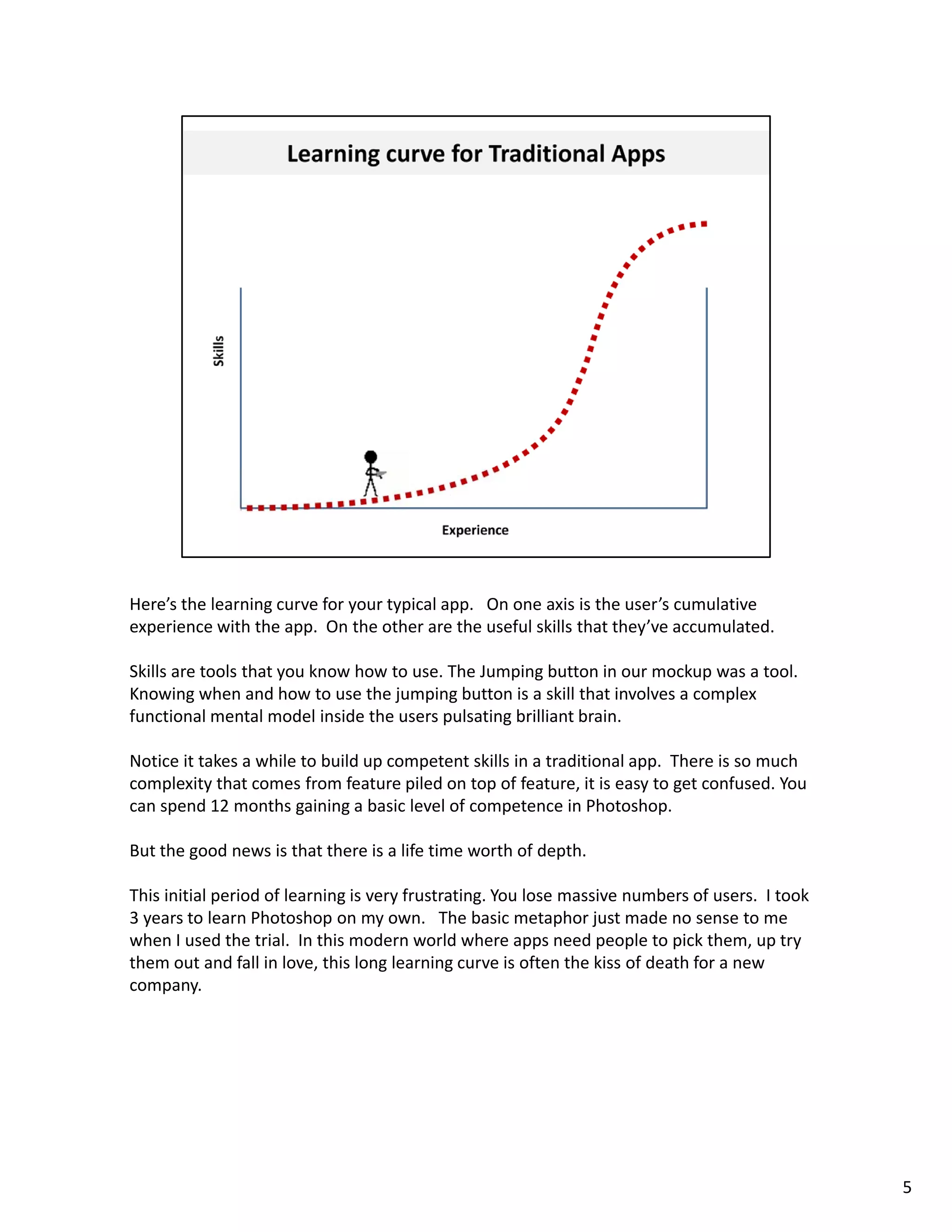 Here’s the learning curve for your typical app.   On one axis is the user’s cumulative 
experience with the app.  On the other are the useful skills that they’ve accumulated.  

Skills are tools that you know how to use. The Jumping button in our mockup was a tool.  
Knowing when and how to use the jumping button is a skill that involves a complex 
functional mental model inside the users pulsating brilliant brain. 

Notice it takes a while to build up competent skills in a traditional app.  There is so much 
Notice it takes a while to build up competent skills in a traditional app There is so much
complexity that comes from feature piled on top of feature, it is easy to get confused. You 
can spend 12 months gaining a basic level of competence in Photoshop.  

But the good news is that there is a life time worth of depth. 

This initial period of learning is very frustrating. You lose massive numbers of users.  I took 
3 years to learn Photoshop on my own.   The basic metaphor just made no sense to me 
when I used the trial.  In this modern world where apps need people to pick them, up try 
them out and fall in love, this long learning curve is often the kiss of death for a new 
company. 




                                                                                                   5
 