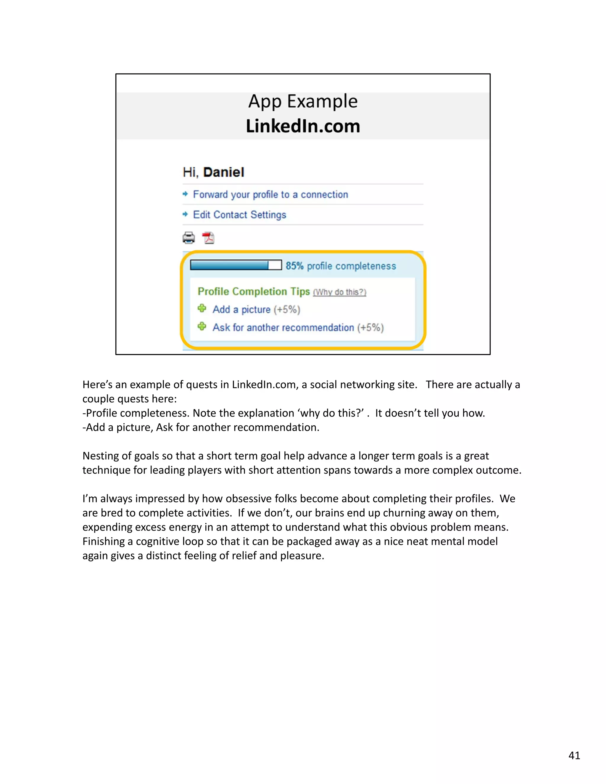 Here’s an example of quests in LinkedIn.com, a social networking site.   There are actually a 
couple quests here: 
‐Profile completeness. Note the explanation ‘why do this?’ .  It doesn’t tell you how. 
‐Add a picture, Ask for another recommendation. 

Nesting of goals so that a short term goal help advance a longer term goals is a great 
technique for leading players with short attention spans towards a more complex outcome. 

I’m always impressed by how obsessive folks become about completing their profiles.  We 
are bred to complete activities.  If we don’t, our brains end up churning away on them, 
expending excess energy in an attempt to understand what this obvious problem means.  
Finishing a cognitive loop so that it can be packaged away as a nice neat mental model 
again gives a distinct feeling of relief and pleasure. 




                                                                                                 41
 