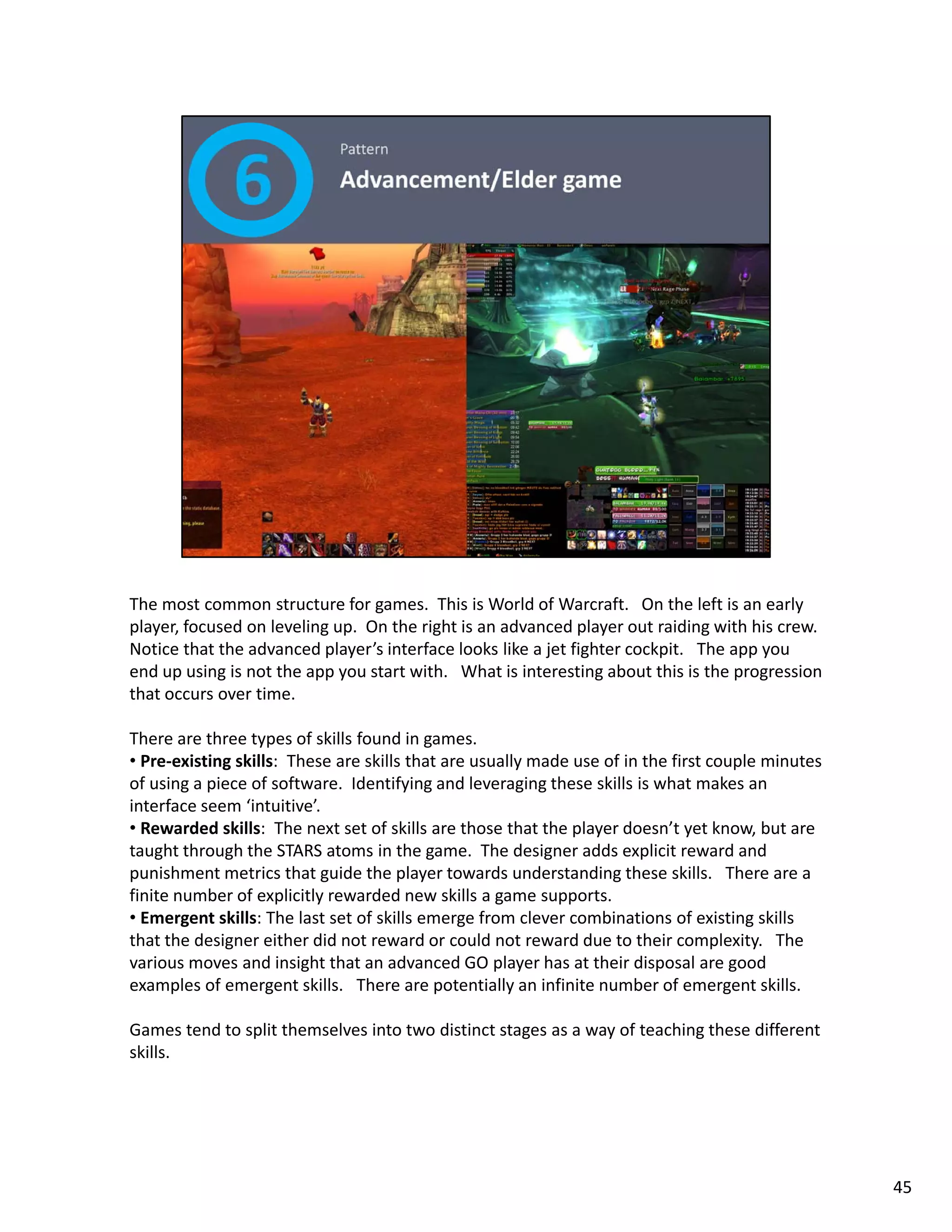 The most common structure for games.  This is World of Warcraft.   On the left is an early 
player, focused on leveling up.  On the right is an advanced player out raiding with his crew.    
Notice that the advanced player’s interface looks like a jet fighter cockpit.   The app you 
end up using is not the app you start with.  What is interesting about this is the progression 
that occurs over time. 

There are three types of skills found in games.  
• Pre‐existing skills: These are skills that are usually made use of in the first couple minutes
  Pre‐existing skills:  These are skills that are usually made use of in the first couple minutes 
of using a piece of software.  Identifying and leveraging these skills is what makes an 
interface seem ‘intuitive’.   
• Rewarded skills:  The next set of skills are those that the player doesn’t yet know, but are 
taught through the STARS atoms in the game.  The designer adds explicit reward and 
punishment metrics that guide the player towards understanding these skills.   There are a 
finite number of explicitly rewarded new skills a game supports. 
• Emergent skills: The last set of skills emerge from clever combinations of existing skills 
that the designer either did not reward or could not reward due to their complexity.   The 
various moves and insight that an advanced GO player has at their disposal are good 
examples of emergent skills.   There are potentially an infinite number of emergent skills. 

Games tend to split themselves into two distinct stages as a way of teaching these different 
skills. 
skills.




                                                                                                     45
 