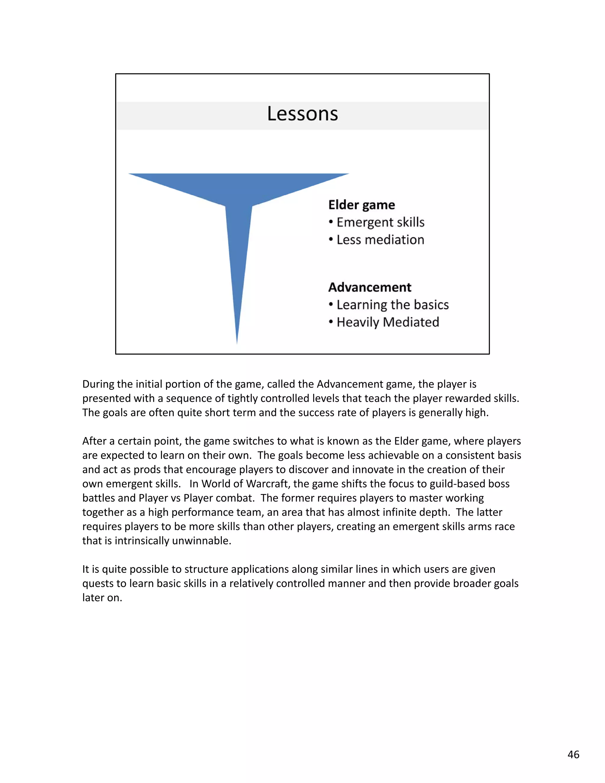 During the initial portion of the game, called the Advancement game, the player is 
presented with a sequence of tightly controlled levels that teach the player rewarded skills.   
The goals are often quite short term and the success rate of players is generally high. 

After a certain point, the game switches to what is known as the Elder game, where players 
are expected to learn on their own.  The goals become less achievable on a consistent basis 
and act as prods that encourage players to discover and innovate in the creation of their 
own emergent skills.   In World of Warcraft, the game shifts the focus to guild based boss 
own emergent skills In World of Warcraft the game shifts the focus to guild‐based boss
battles and Player vs Player combat.  The former requires players to master working 
together as a high performance team, an area that has almost infinite depth.  The latter 
requires players to be more skills than other players, creating an emergent skills arms race 
that is intrinsically unwinnable. 

It is quite possible to structure applications along similar lines in which users are given 
quests to learn basic skills in a relatively controlled manner and then provide broader goals 
later on. 




                                                                                                   46
 
