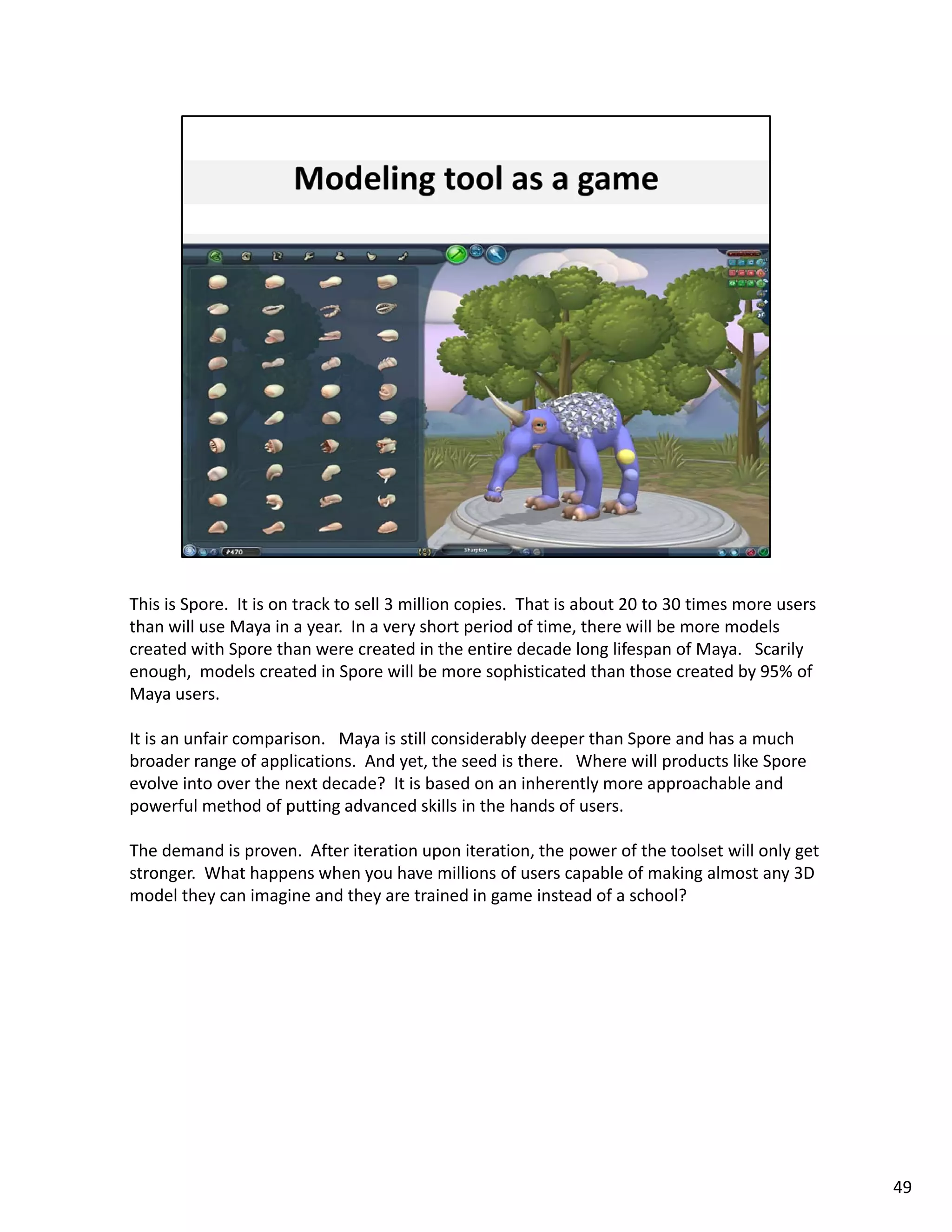 This is Spore.  It is on track to sell 3 million copies.  That is about 20 to 30 times more users 
than will use Maya in a year.  In a very short period of time, there will be more models 
created with Spore than were created in the entire decade long lifespan of Maya.   Scarily 
enough,  models created in Spore will be more sophisticated than those created by 95% of 
Maya users. 

It is an unfair comparison.   Maya is still considerably deeper than Spore and has a much 
broader range of applications.  And yet, the seed is there.   Where will products like Spore 
broader range of applications And yet the seed is there Where will products like Spore
evolve into over the next decade?  It is based on an inherently more approachable and 
powerful method of putting advanced skills in the hands of users.  

The demand is proven.  After iteration upon iteration, the power of the toolset will only get 
stronger.  What happens when you have millions of users capable of making almost any 3D 
model they can imagine and they are trained in game instead of a school?




                                                                                                     49
 