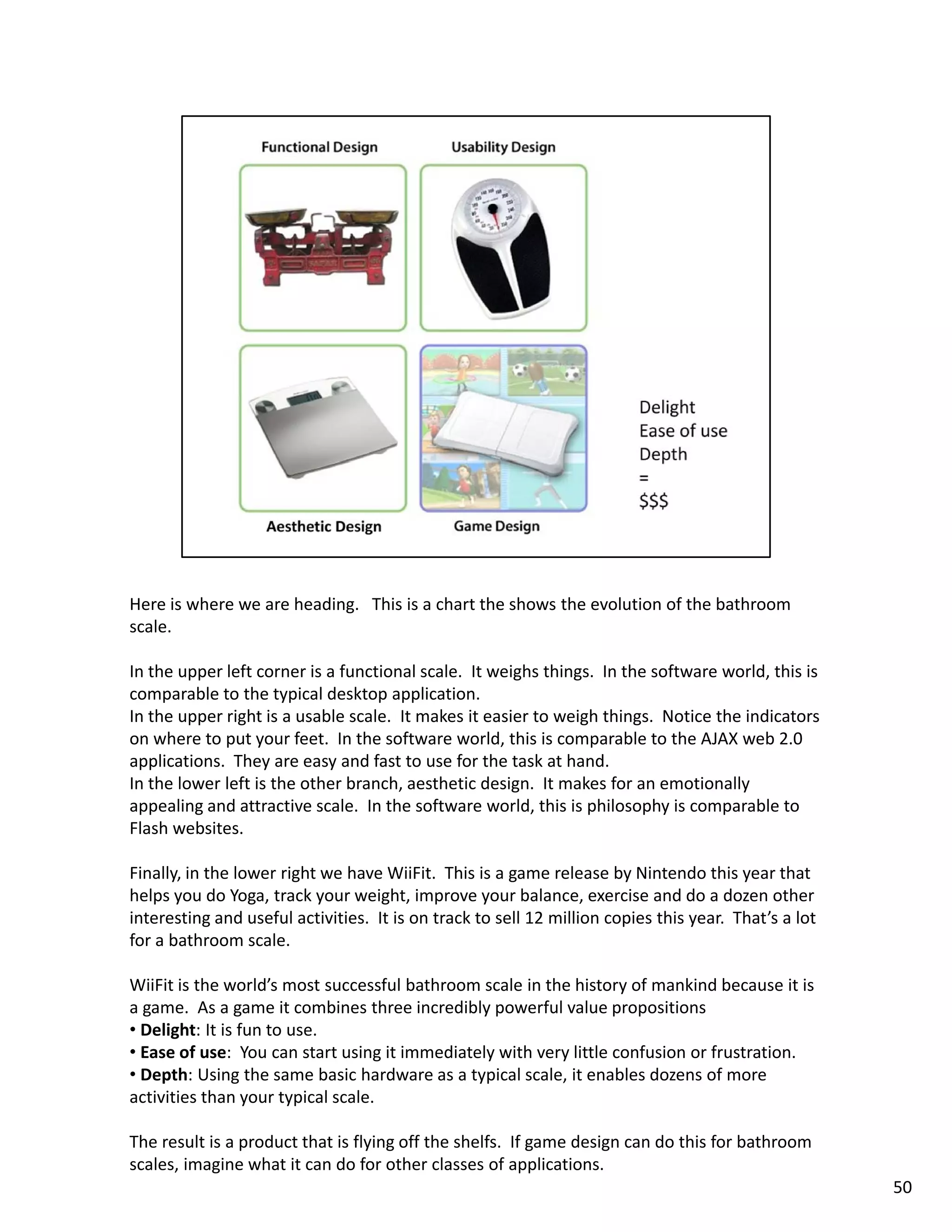 Here is where we are heading.   This is a chart the shows the evolution of the bathroom 
scale. 

In the upper left corner is a functional scale.  It weighs things.  In the software world, this is 
comparable to the typical desktop application. 
In the upper right is a usable scale.  It makes it easier to weigh things.  Notice the indicators 
on where to put your feet.  In the software world, this is comparable to the AJAX web 2.0 
applications.  They are easy and fast to use for the task at hand.  
applications They are easy and fast to use for the task at hand
In the lower left is the other branch, aesthetic design.  It makes for an emotionally 
appealing and attractive scale.  In the software world, this is philosophy is comparable to 
Flash websites. 

Finally, in the lower right we have WiiFit.  This is a game release by Nintendo this year that 
helps you do Yoga, track your weight, improve your balance, exercise and do a dozen other 
interesting and useful activities.  It is on track to sell 12 million copies this year.  That’s a lot 
for a bathroom scale. 

WiiFit is the world’s most successful bathroom scale in the history of mankind because it is 
a game.  As a game it combines three incredibly powerful value propositions
• Delight: It is fun to use. 
• Ease of use: You can start using it immediately with very little confusion or frustration.
  Ease of use:  You can start using it immediately with very little confusion or frustration. 
• Depth: Using the same basic hardware as a typical scale, it enables dozens of more 
activities than your typical scale. 

The result is a product that is flying off the shelfs.  If game design can do this for bathroom 
scales, imagine what it can do for other classes of applications. 
                                                                                                         50
 