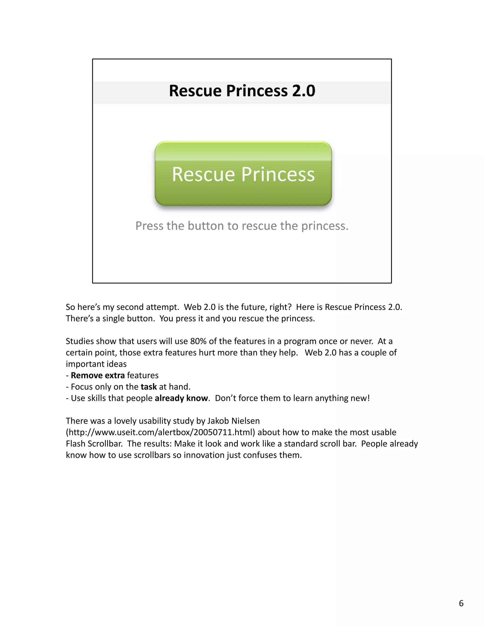So here’s my second attempt.  Web 2.0 is the future, right?  Here is Rescue Princess 2.0.  
There’s a single button.  You press it and you rescue the princess. 

Studies show that users will use 80% of the features in a program once or never.  At a 
certain point, those extra features hurt more than they help.   Web 2.0 has a couple of 
important ideas
‐ Remove extra features
‐ Focus only on the task at hand
  Focus only on the task at hand.
‐ Use skills that people already know.  Don’t force them to learn anything new! 

There was a lovely usability study by Jakob Nielsen 
(http://www.useit.com/alertbox/20050711.html) about how to make the most usable 
Flash Scrollbar.  The results: Make it look and work like a standard scroll bar.  People already 
know how to use scrollbars so innovation just confuses them. 




                                                                                                    6
 