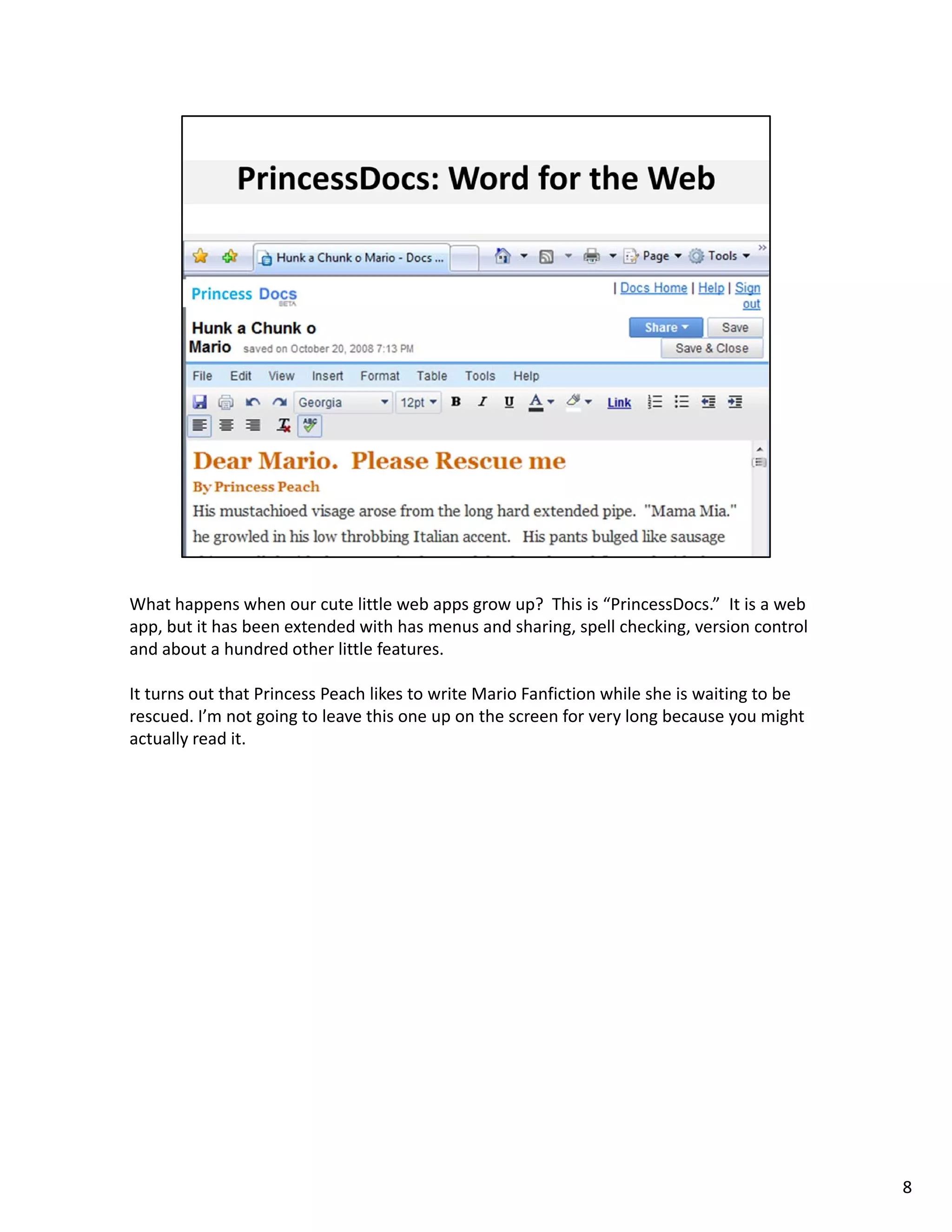 What happens when our cute little web apps grow up?  This is “PrincessDocs.” It is a web 
app, but it has been extended with has menus and sharing, spell checking, version control 
and about a hundred other little features. 

It turns out that Princess Peach likes to write Mario Fanfiction while she is waiting to be 
rescued. I’m not going to leave this one up on the screen for very long because you might 
actually read it. 




                                                                                               8
 
