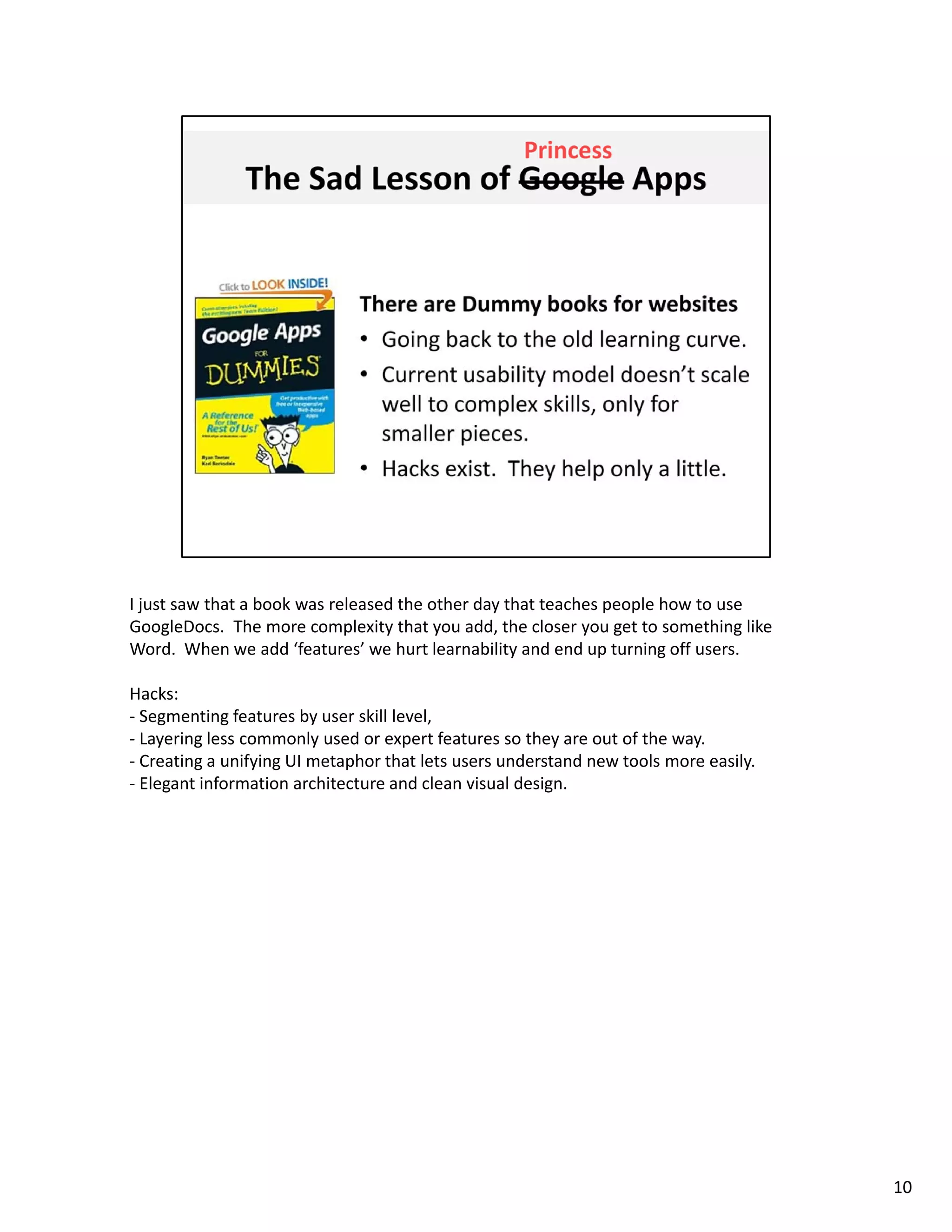 I just saw that a book was released the other day that teaches people how to use 
GoogleDocs.  The more complexity that you add, the closer you get to something like 
Word.  When we add ‘features’ we hurt learnability and end up turning off users. 

Hacks: 
‐ Segmenting features by user skill level, 
‐ Layering less commonly used or expert features so they are out of the way. 
‐ Creating a unifying UI metaphor that lets users understand new tools more easily
  Creating a unifying UI metaphor that lets users understand new tools more easily. 
‐ Elegant information architecture and clean visual design. 




                                                                                       10
 