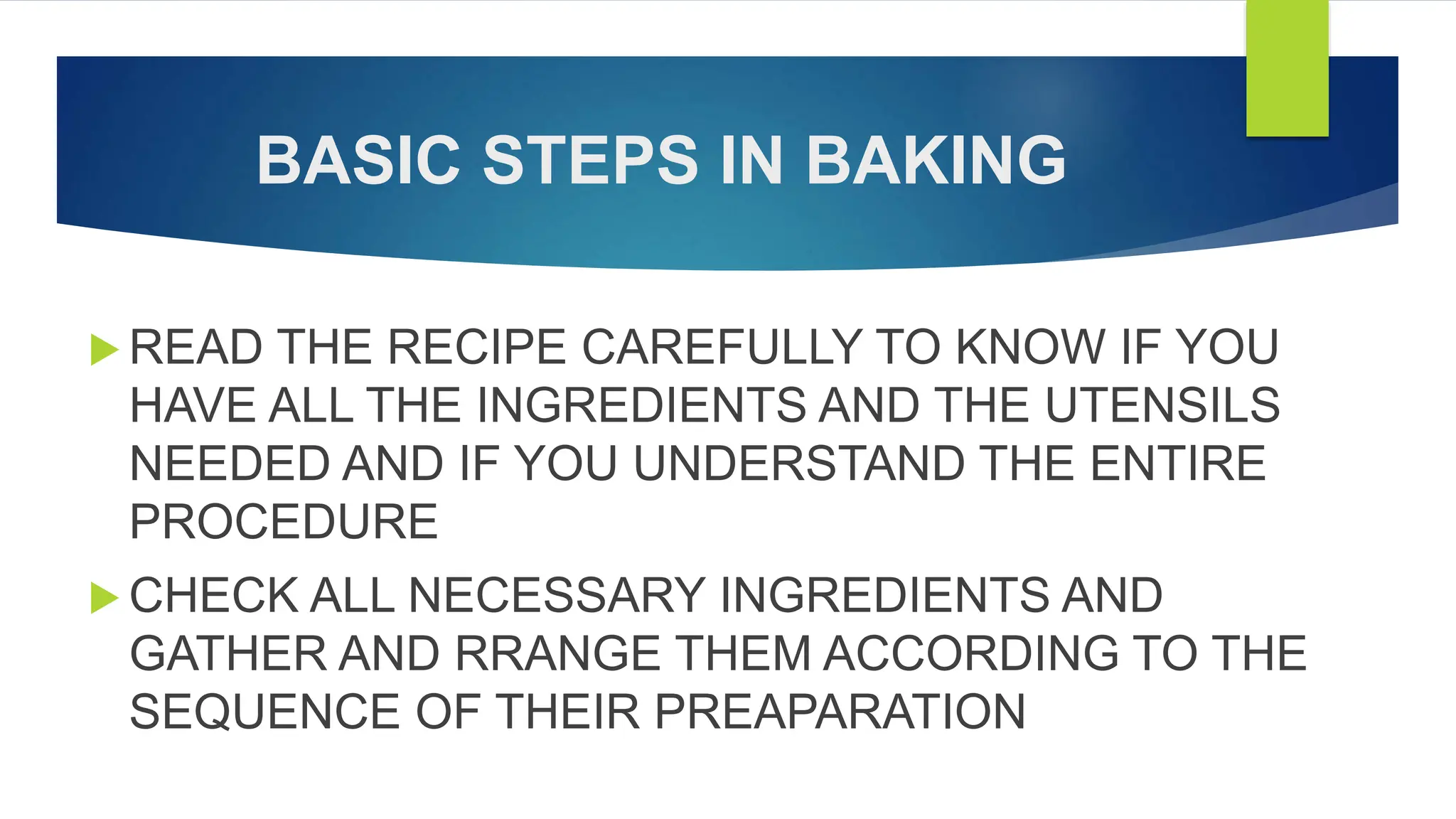 BASIC STEPS IN BAKING
 READ THE RECIPE CAREFULLY TO KNOW IF YOU
HAVE ALL THE INGREDIENTS AND THE UTENSILS
NEEDED AND IF YOU UNDERSTAND THE ENTIRE
PROCEDURE
 CHECK ALL NECESSARY INGREDIENTS AND
GATHER AND RRANGE THEM ACCORDING TO THE
SEQUENCE OF THEIR PREAPARATION
 