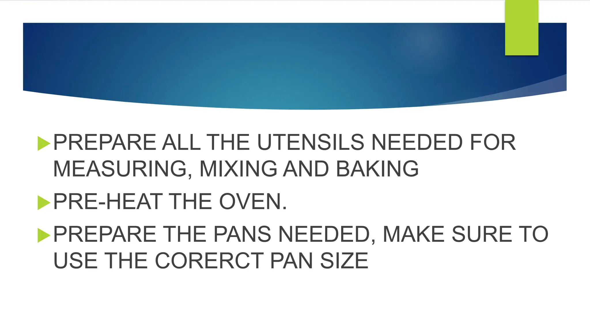 PREPARE ALL THE UTENSILS NEEDED FOR
MEASURING, MIXING AND BAKING
PRE-HEAT THE OVEN.
PREPARE THE PANS NEEDED, MAKE SURE TO
USE THE CORERCT PAN SIZE
 