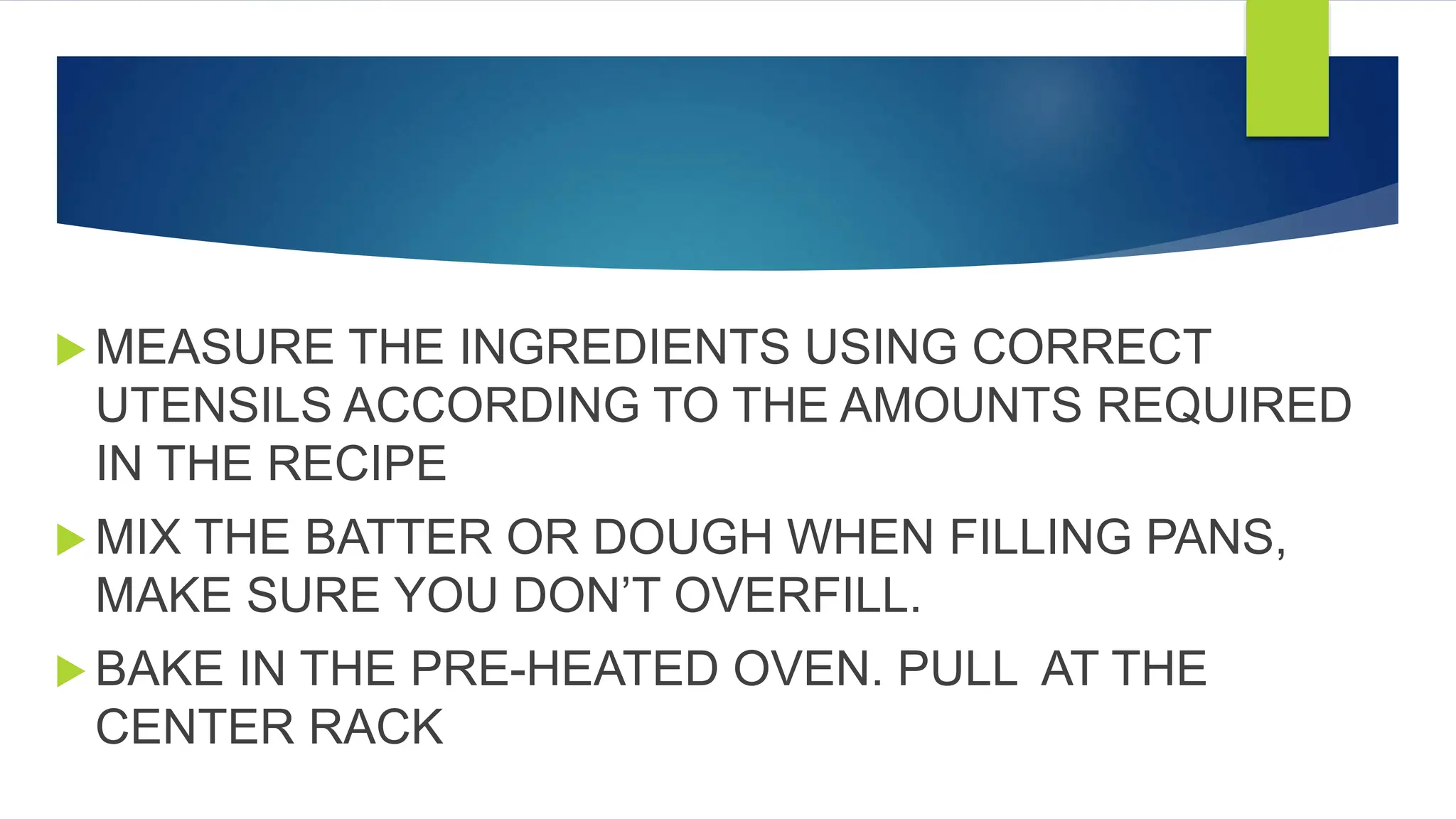  MEASURE THE INGREDIENTS USING CORRECT
UTENSILS ACCORDING TO THE AMOUNTS REQUIRED
IN THE RECIPE
 MIX THE BATTER OR DOUGH WHEN FILLING PANS,
MAKE SURE YOU DON’T OVERFILL.
 BAKE IN THE PRE-HEATED OVEN. PULL AT THE
CENTER RACK
 