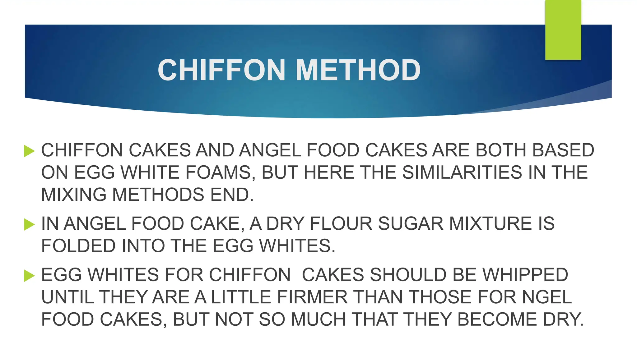 CHIFFON METHOD
 CHIFFON CAKES AND ANGEL FOOD CAKES ARE BOTH BASED
ON EGG WHITE FOAMS, BUT HERE THE SIMILARITIES IN THE
MIXING METHODS END.
 IN ANGEL FOOD CAKE, A DRY FLOUR SUGAR MIXTURE IS
FOLDED INTO THE EGG WHITES.
 EGG WHITES FOR CHIFFON CAKES SHOULD BE WHIPPED
UNTIL THEY ARE A LITTLE FIRMER THAN THOSE FOR NGEL
FOOD CAKES, BUT NOT SO MUCH THAT THEY BECOME DRY.
 