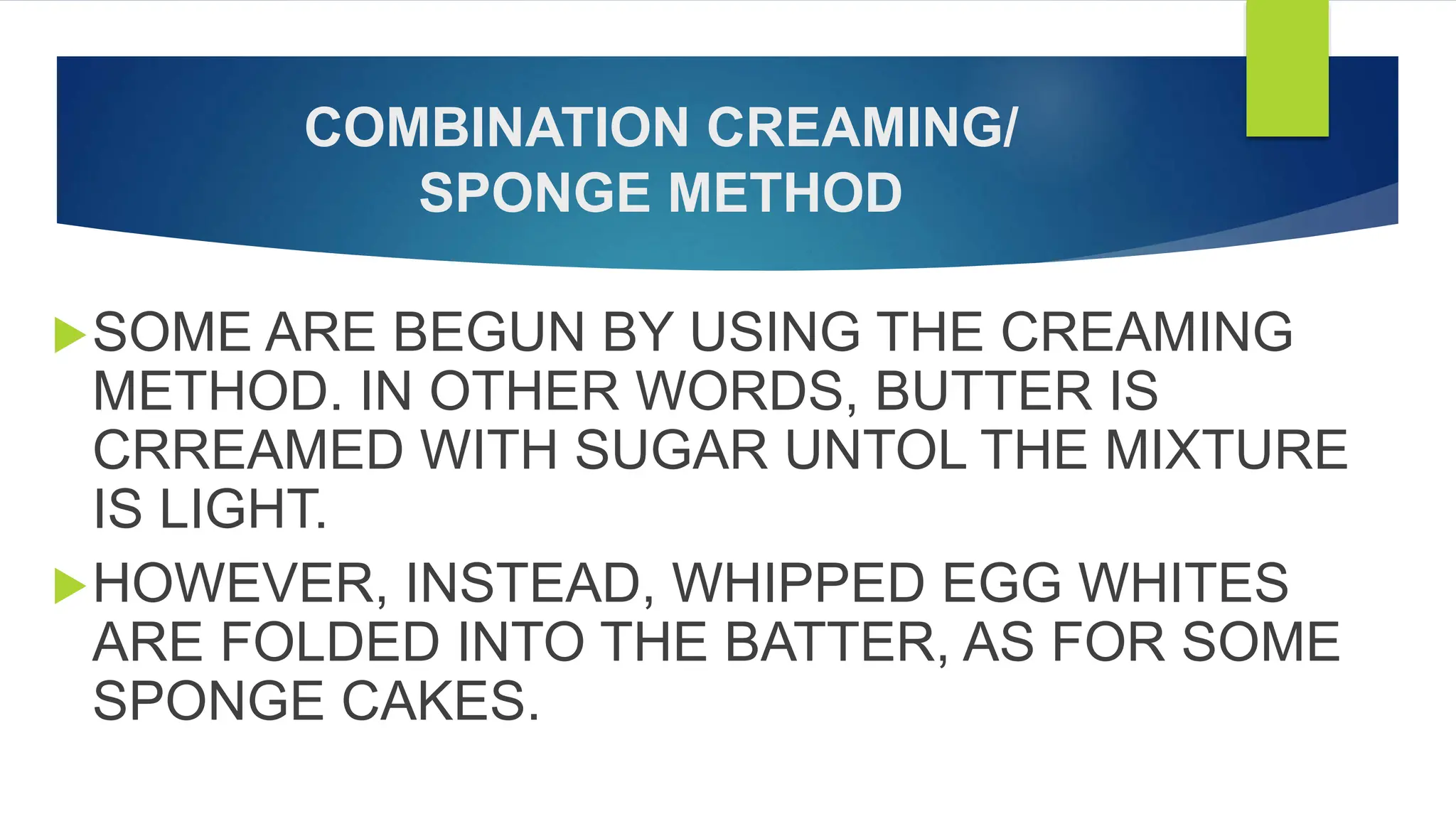 COMBINATION CREAMING/
SPONGE METHOD
SOME ARE BEGUN BY USING THE CREAMING
METHOD. IN OTHER WORDS, BUTTER IS
CRREAMED WITH SUGAR UNTOL THE MIXTURE
IS LIGHT.
HOWEVER, INSTEAD, WHIPPED EGG WHITES
ARE FOLDED INTO THE BATTER, AS FOR SOME
SPONGE CAKES.
 