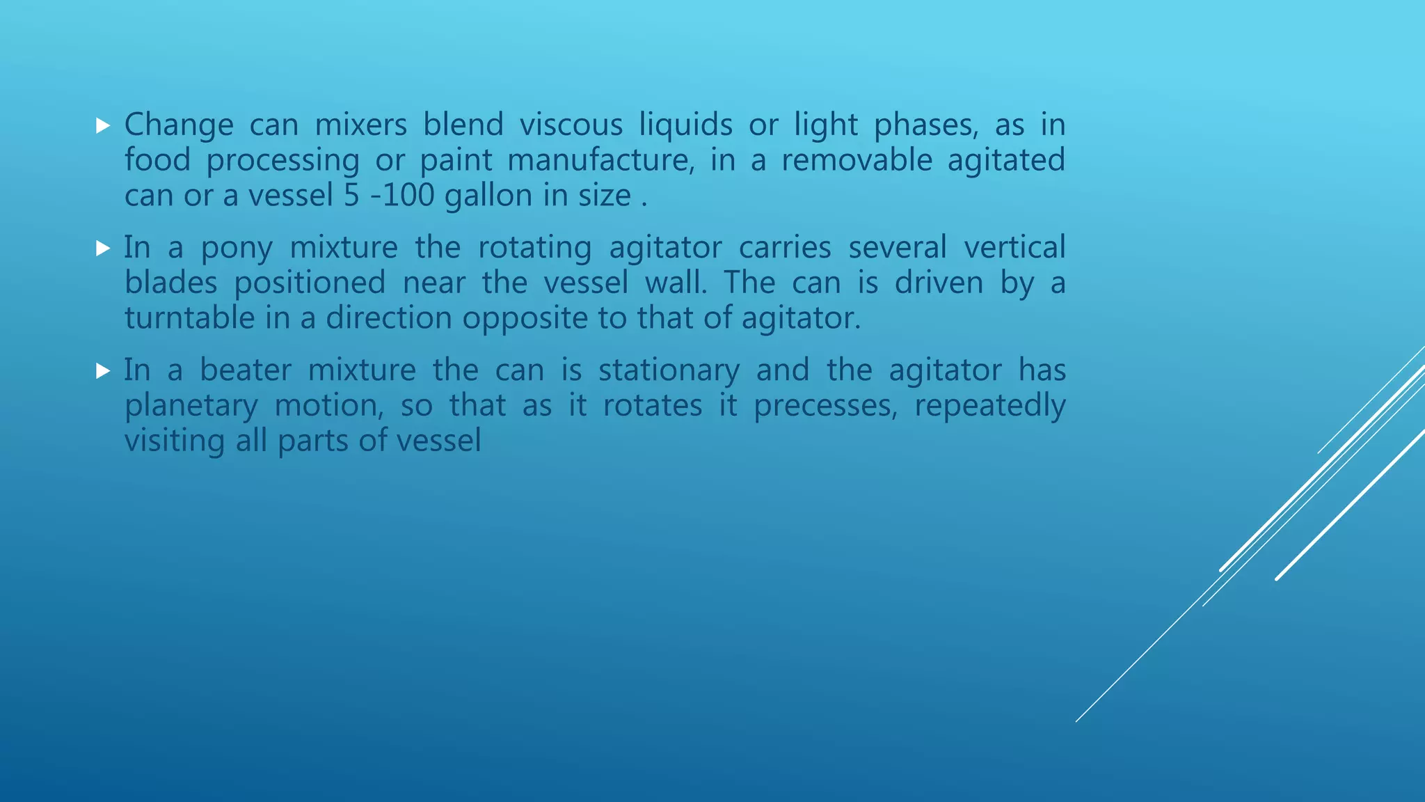  Change can mixers blend viscous liquids or light phases, as in
food processing or paint manufacture, in a removable agitated
can or a vessel 5 -100 gallon in size .
 In a pony mixture the rotating agitator carries several vertical
blades positioned near the vessel wall. The can is driven by a
turntable in a direction opposite to that of agitator.
 In a beater mixture the can is stationary and the agitator has
planetary motion, so that as it rotates it precesses, repeatedly
visiting all parts of vessel
 