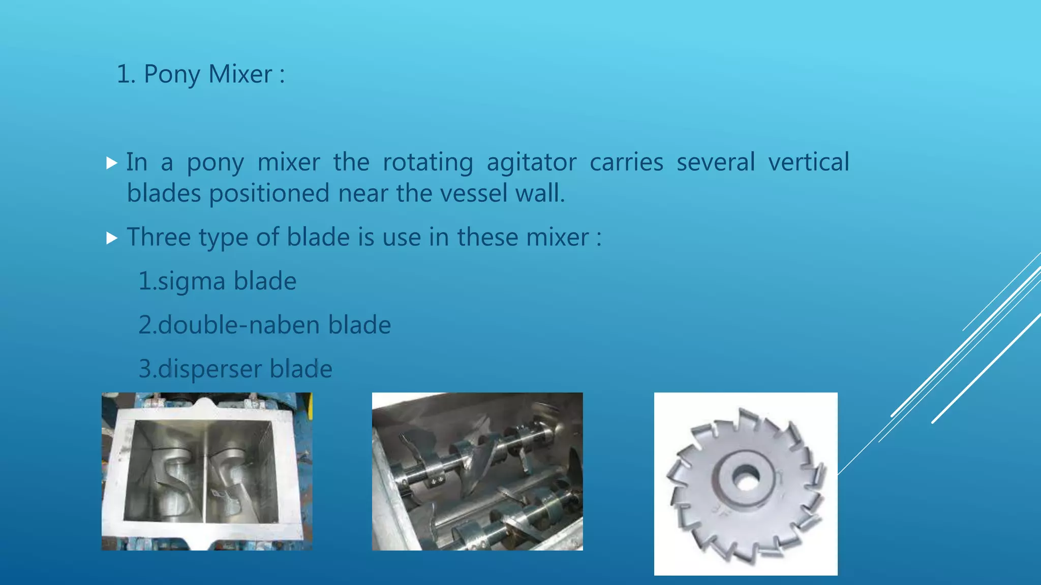 1. Pony Mixer :
 In a pony mixer the rotating agitator carries several vertical
blades positioned near the vessel wall.
 Three type of blade is use in these mixer :
1.sigma blade
2.double-naben blade
3.disperser blade
 