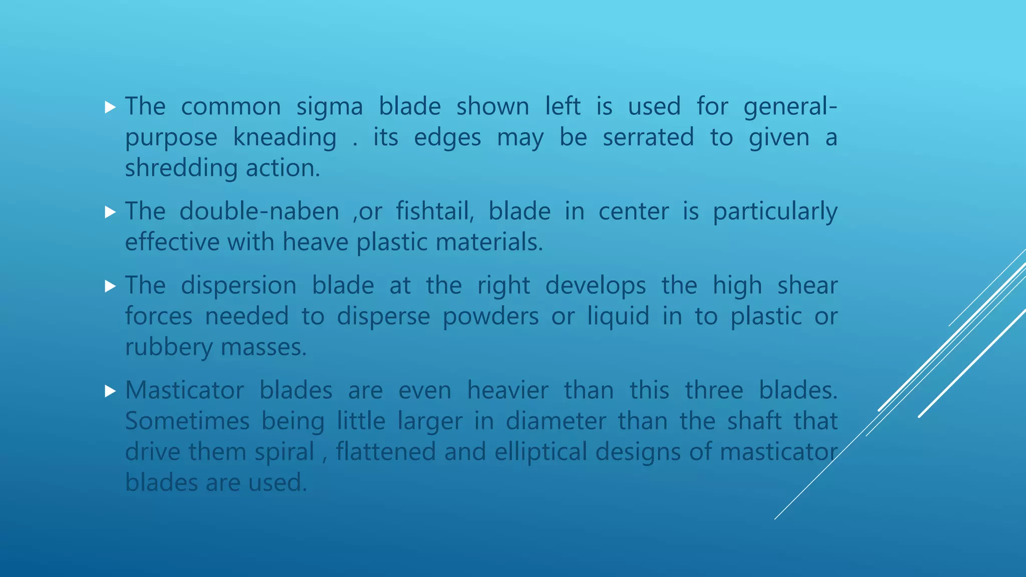  The common sigma blade shown left is used for general-
purpose kneading . its edges may be serrated to given a
shredding action.
 The double-naben ,or fishtail, blade in center is particularly
effective with heave plastic materials.
 The dispersion blade at the right develops the high shear
forces needed to disperse powders or liquid in to plastic or
rubbery masses.
 Masticator blades are even heavier than this three blades.
Sometimes being little larger in diameter than the shaft that
drive them spiral , flattened and elliptical designs of masticator
blades are used.
 