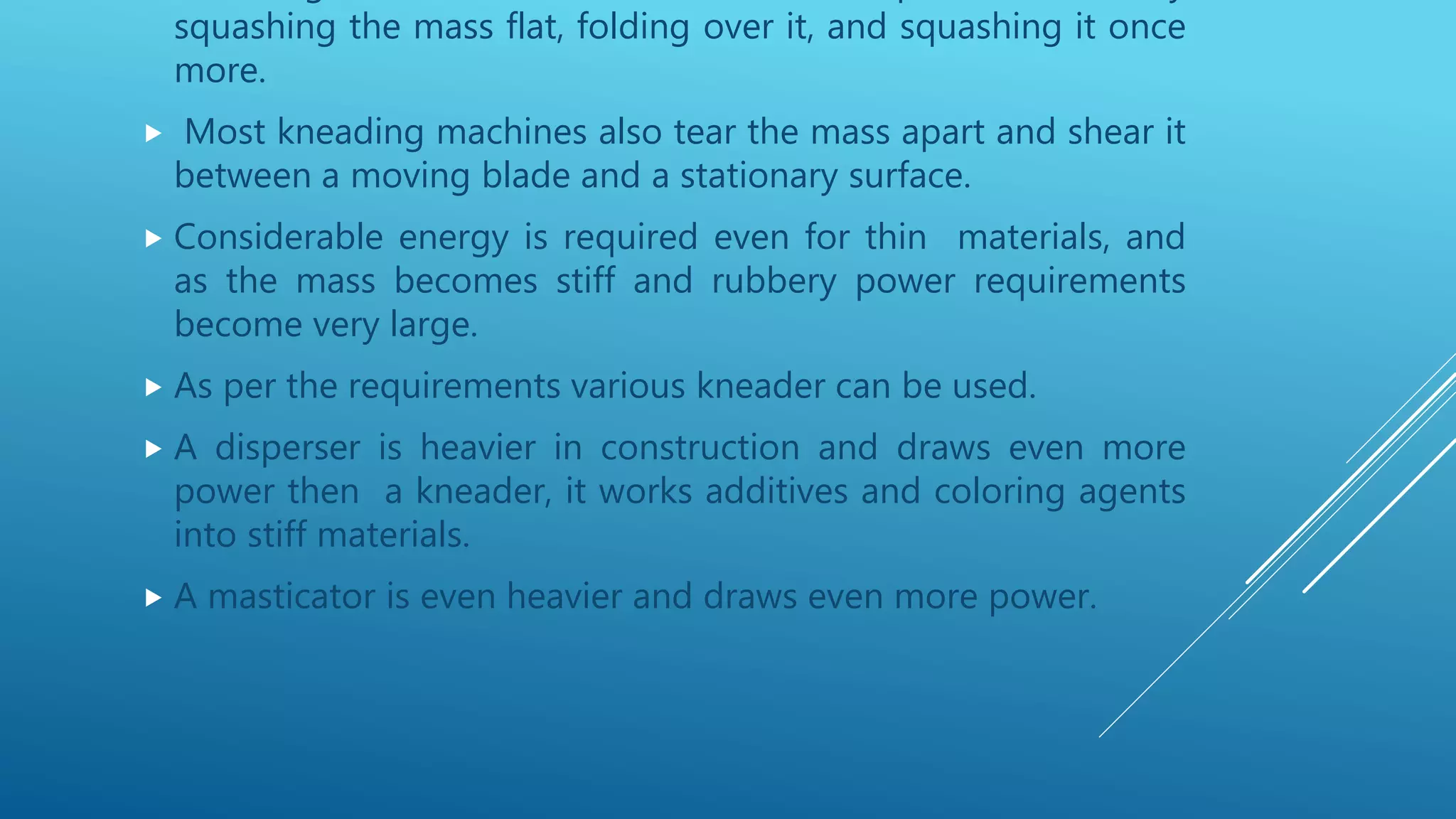 squashing the mass flat, folding over it, and squashing it once
more.
 Most kneading machines also tear the mass apart and shear it
between a moving blade and a stationary surface.
 Considerable energy is required even for thin materials, and
as the mass becomes stiff and rubbery power requirements
become very large.
 As per the requirements various kneader can be used.
 A disperser is heavier in construction and draws even more
power then a kneader, it works additives and coloring agents
into stiff materials.
 A masticator is even heavier and draws even more power.
 