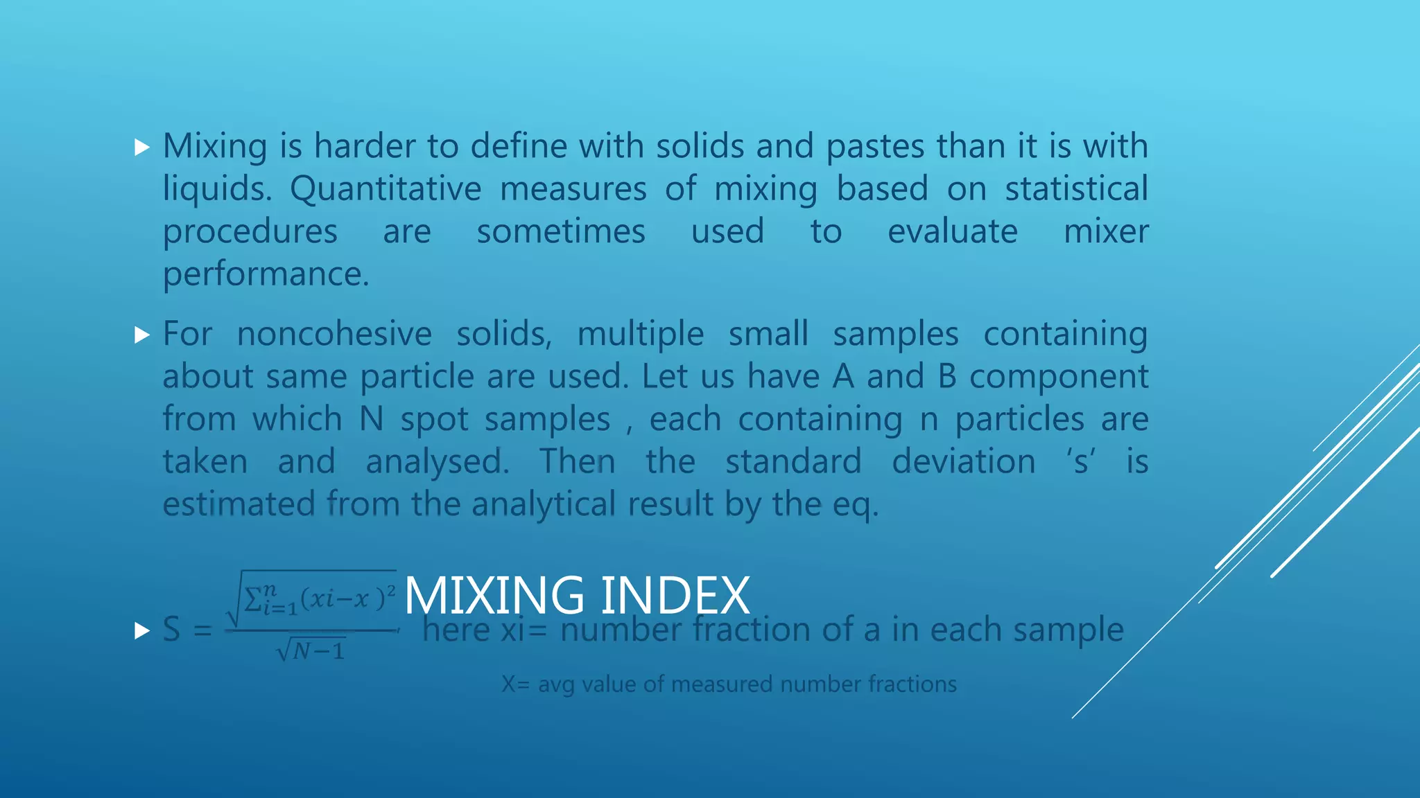 MIXING INDEX
 Mixing is harder to define with solids and pastes than it is with
liquids. Quantitative measures of mixing based on statistical
procedures are sometimes used to evaluate mixer
performance.
 For noncohesive solids, multiple small samples containing
about same particle are used. Let us have A and B component
from which N spot samples , each containing n particles are
taken and analysed. Then the standard deviation ‘s’ is
estimated from the analytical result by the eq.
 S =
𝑖=1
𝑛 𝑥𝑖−𝑥 2
𝑁−1
, here xi= number fraction of a in each sample
X= avg value of measured number fractions
 