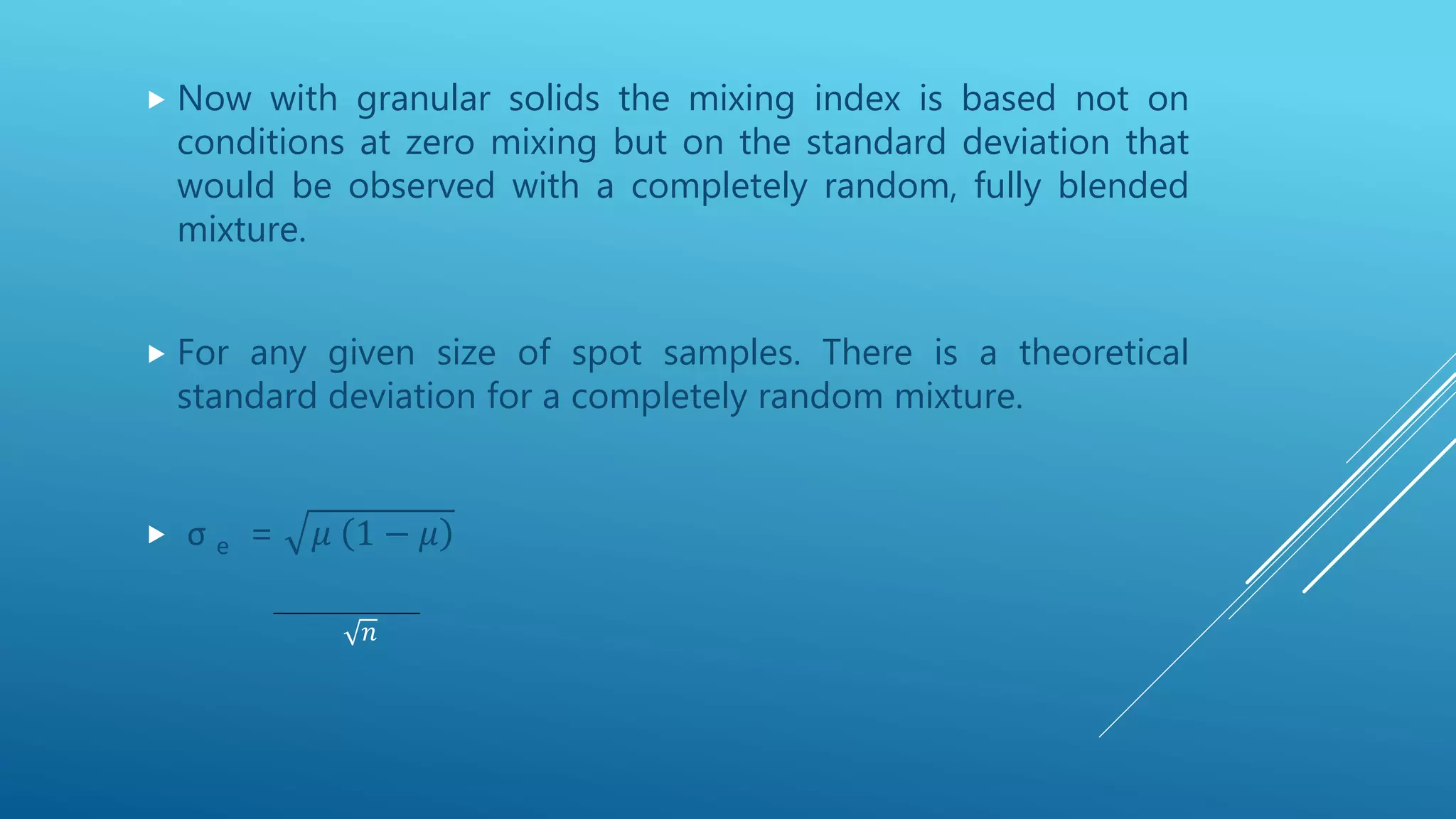  Now with granular solids the mixing index is based not on
conditions at zero mixing but on the standard deviation that
would be observed with a completely random, fully blended
mixture.
 For any given size of spot samples. There is a theoretical
standard deviation for a completely random mixture.
 σ e = 𝜇 1 − 𝜇
𝑛
 