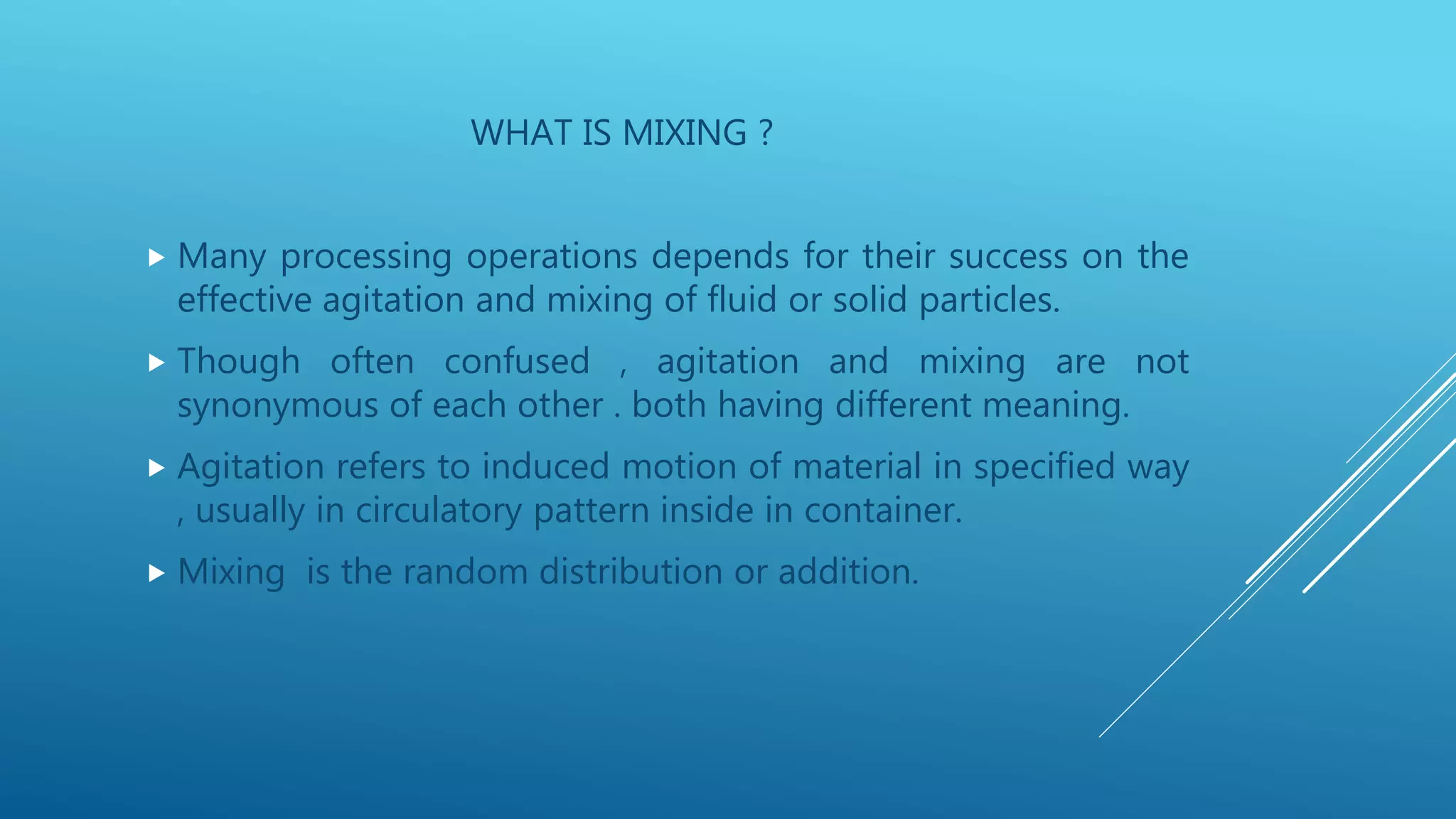 WHAT IS MIXING ?
 Many processing operations depends for their success on the
effective agitation and mixing of fluid or solid particles.
 Though often confused , agitation and mixing are not
synonymous of each other . both having different meaning.
 Agitation refers to induced motion of material in specified way
, usually in circulatory pattern inside in container.
 Mixing is the random distribution or addition.
 