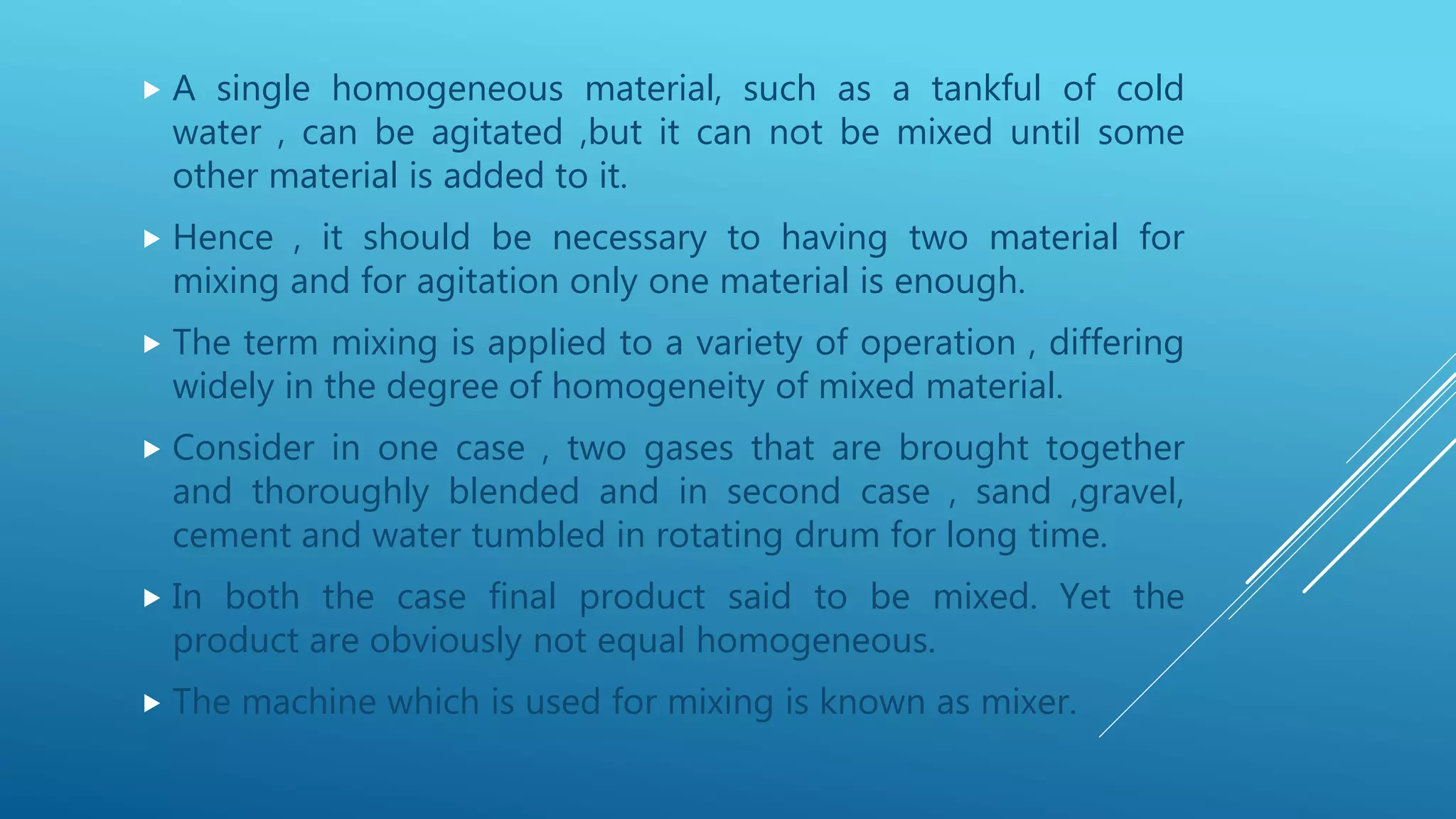  A single homogeneous material, such as a tankful of cold
water , can be agitated ,but it can not be mixed until some
other material is added to it.
 Hence , it should be necessary to having two material for
mixing and for agitation only one material is enough.
 The term mixing is applied to a variety of operation , differing
widely in the degree of homogeneity of mixed material.
 Consider in one case , two gases that are brought together
and thoroughly blended and in second case , sand ,gravel,
cement and water tumbled in rotating drum for long time.
 In both the case final product said to be mixed. Yet the
product are obviously not equal homogeneous.
 The machine which is used for mixing is known as mixer.
 