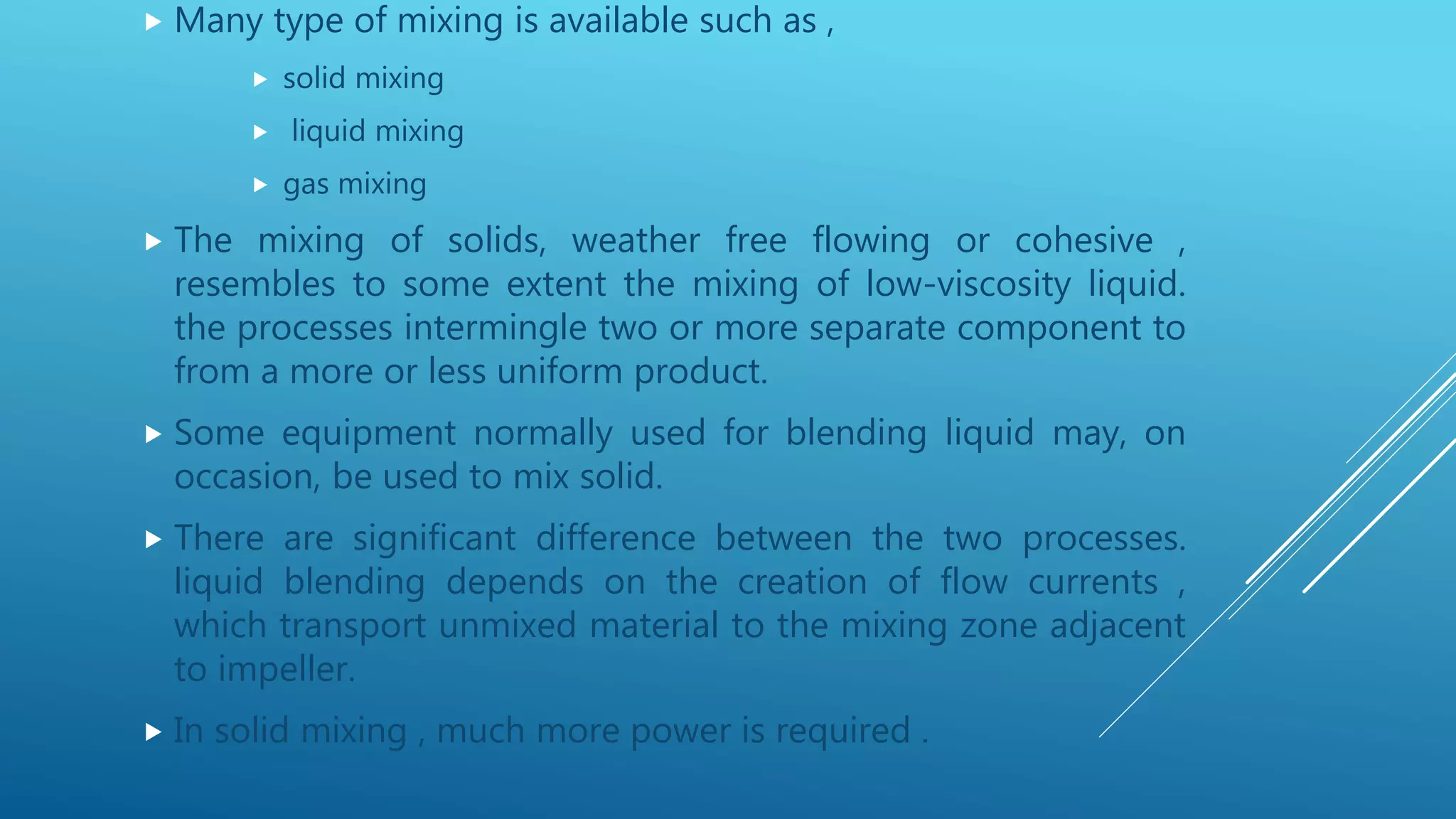  Many type of mixing is available such as ,
 solid mixing
 liquid mixing
 gas mixing
 The mixing of solids, weather free flowing or cohesive ,
resembles to some extent the mixing of low-viscosity liquid.
the processes intermingle two or more separate component to
from a more or less uniform product.
 Some equipment normally used for blending liquid may, on
occasion, be used to mix solid.
 There are significant difference between the two processes.
liquid blending depends on the creation of flow currents ,
which transport unmixed material to the mixing zone adjacent
to impeller.
 In solid mixing , much more power is required .
 