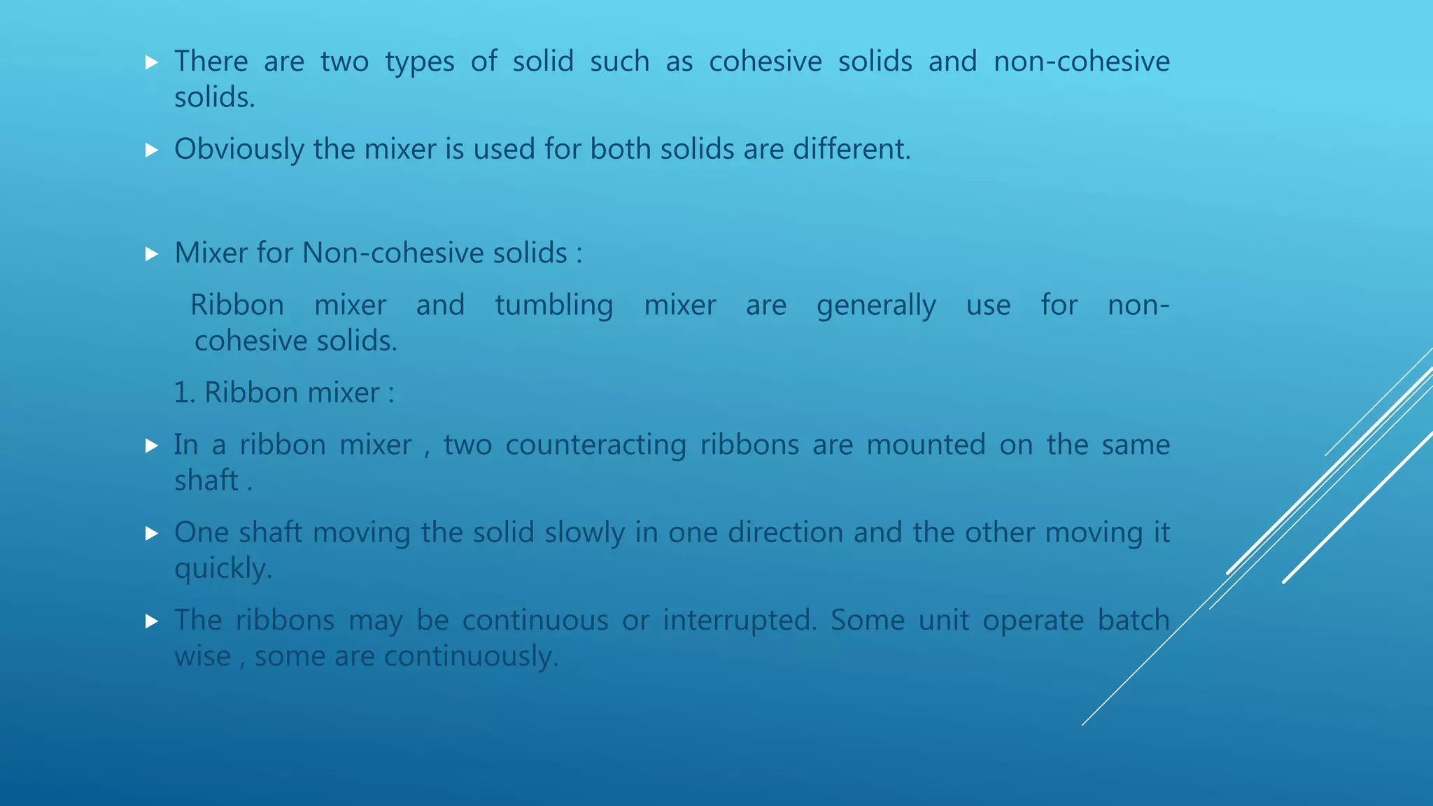  There are two types of solid such as cohesive solids and non-cohesive
solids.
 Obviously the mixer is used for both solids are different.
 Mixer for Non-cohesive solids :
Ribbon mixer and tumbling mixer are generally use for non-
cohesive solids.
1. Ribbon mixer :
 In a ribbon mixer , two counteracting ribbons are mounted on the same
shaft .
 One shaft moving the solid slowly in one direction and the other moving it
quickly.
 The ribbons may be continuous or interrupted. Some unit operate batch
wise , some are continuously.
 