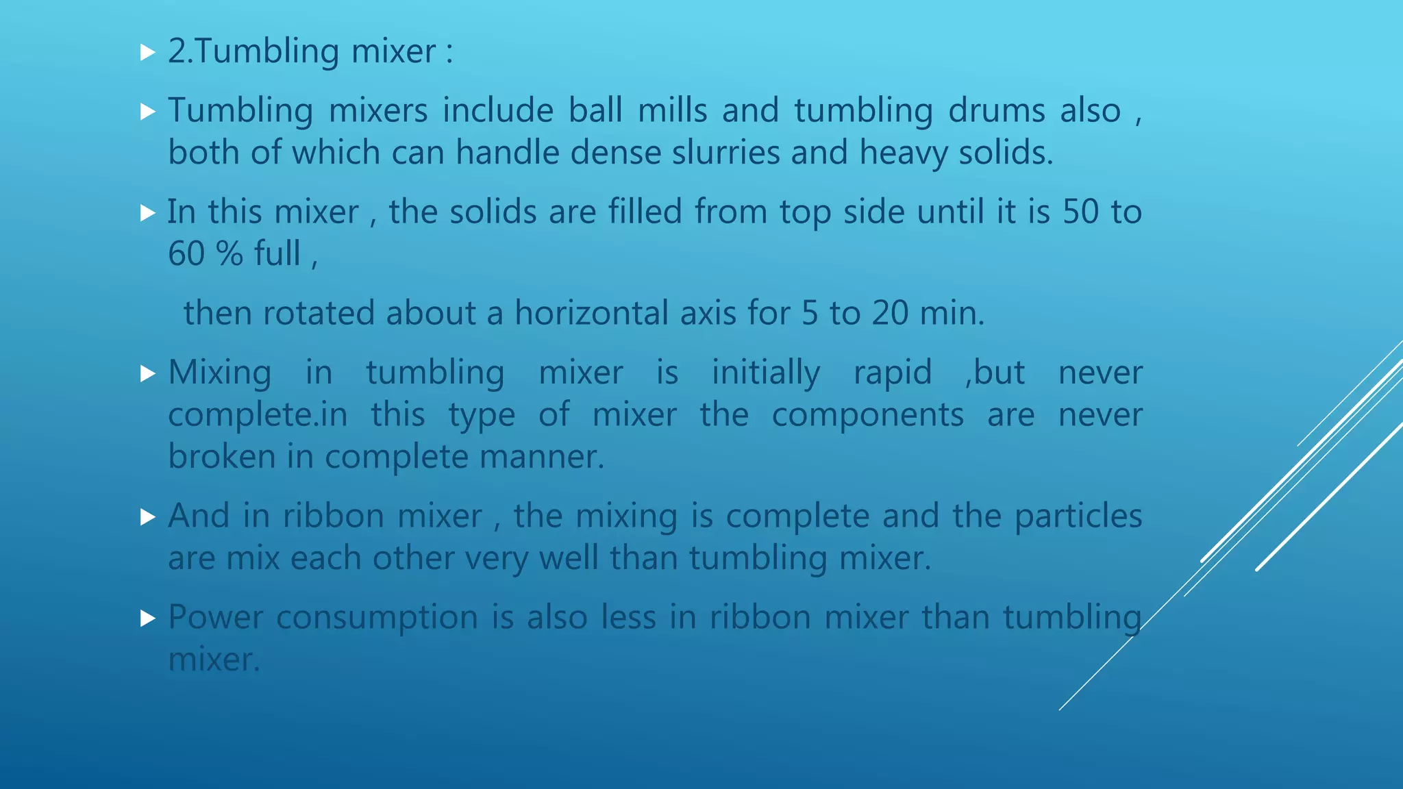  2.Tumbling mixer :
 Tumbling mixers include ball mills and tumbling drums also ,
both of which can handle dense slurries and heavy solids.
 In this mixer , the solids are filled from top side until it is 50 to
60 % full ,
then rotated about a horizontal axis for 5 to 20 min.
 Mixing in tumbling mixer is initially rapid ,but never
complete.in this type of mixer the components are never
broken in complete manner.
 And in ribbon mixer , the mixing is complete and the particles
are mix each other very well than tumbling mixer.
 Power consumption is also less in ribbon mixer than tumbling
mixer.
 