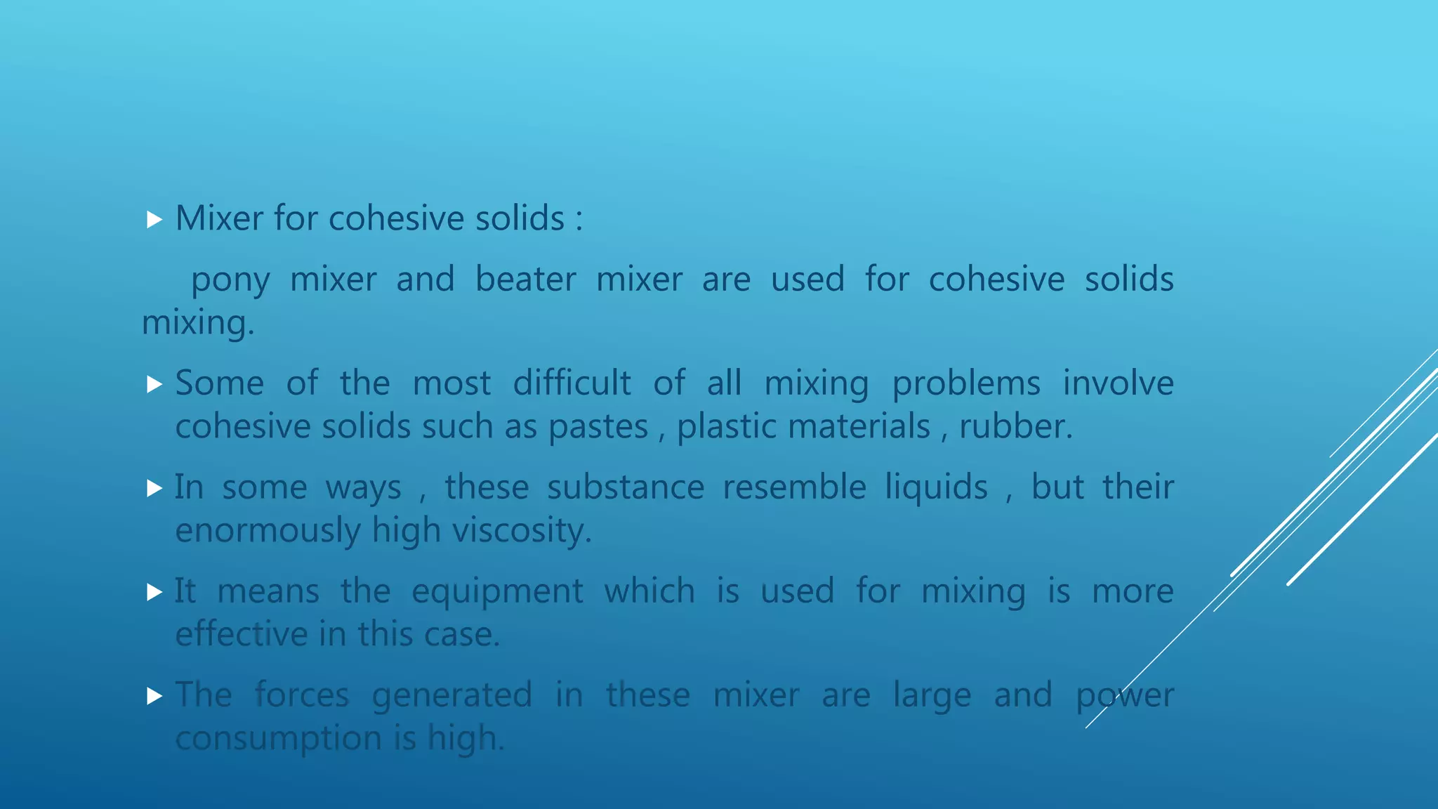  Mixer for cohesive solids :
pony mixer and beater mixer are used for cohesive solids
mixing.
 Some of the most difficult of all mixing problems involve
cohesive solids such as pastes , plastic materials , rubber.
 In some ways , these substance resemble liquids , but their
enormously high viscosity.
 It means the equipment which is used for mixing is more
effective in this case.
 The forces generated in these mixer are large and power
consumption is high.
 
