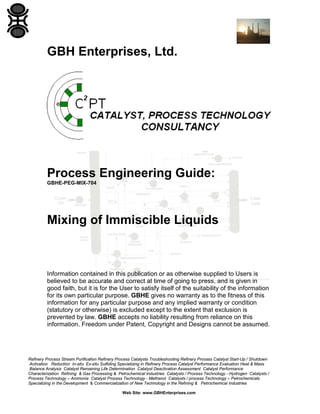 GBH Enterprises, Ltd.

Process Engineering Guide:
GBHE-PEG-MIX-704

Mixing of Immiscible Liquids

Information contained in this publication or as otherwise supplied to Users is
believed to be accurate and correct at time of going to press, and is given in
good faith, but it is for the User to satisfy itself of the suitability of the information
for its own particular purpose. GBHE gives no warranty as to the fitness of this
information for any particular purpose and any implied warranty or condition
(statutory or otherwise) is excluded except to the extent that exclusion is
prevented by law. GBHE accepts no liability resulting from reliance on this
information. Freedom under Patent, Copyright and Designs cannot be assumed.

Refinery Process Stream Purification Refinery Process Catalysts Troubleshooting Refinery Process Catalyst Start-Up / Shutdown
Activation Reduction In-situ Ex-situ Sulfiding Specializing in Refinery Process Catalyst Performance Evaluation Heat & Mass
Balance Analysis Catalyst Remaining Life Determination Catalyst Deactivation Assessment Catalyst Performance
Characterization Refining & Gas Processing & Petrochemical Industries Catalysts / Process Technology - Hydrogen Catalysts /
Process Technology – Ammonia Catalyst Process Technology - Methanol Catalysts / process Technology – Petrochemicals
Specializing in the Development & Commercialization of New Technology in the Refining & Petrochemical Industries
Web Site: www.GBHEnterprises.com

 
