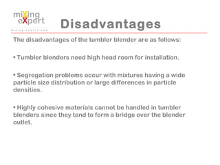 Disadvantages
The disadvantages of the tumbler blender are as follows:
 
• Tumbler blenders need high head room for instal...