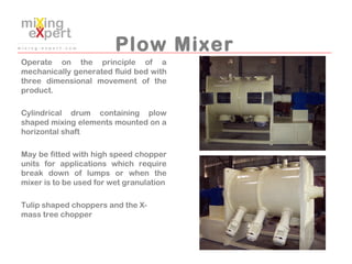 Plow Mixer
Operate on the principle of a
mechanically generated fluid bed with
three dimensional movement of the
product.
...