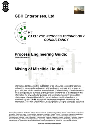 GBH Enterprises, Ltd.

Process Engineering Guide:
GBHE-PEG-MIX-701

Mixing of Miscible Liquids

Information contained in this publication or as otherwise supplied to Users is
believed to be accurate and correct at time of going to press, and is given in
good faith, but it is for the User to satisfy itself of the suitability of the information
for its own particular purpose. GBHE gives no warranty as to the fitness of this
information for any particular purpose and any implied warranty or condition
(statutory or otherwise) is excluded except to the extent that exclusion is
prevented by law. GBHE accepts no liability resulting from reliance on this
information. Freedom under Patent, Copyright and Designs cannot be assumed.

Refinery Process Stream Purification Refinery Process Catalysts Troubleshooting Refinery Process Catalyst Start-Up / Shutdown
Activation Reduction In-situ Ex-situ Sulfiding Specializing in Refinery Process Catalyst Performance Evaluation Heat & Mass
Balance Analysis Catalyst Remaining Life Determination Catalyst Deactivation Assessment Catalyst Performance
Characterization Refining & Gas Processing & Petrochemical Industries Catalysts / Process Technology - Hydrogen Catalysts /
Process Technology – Ammonia Catalyst Process Technology - Methanol Catalysts / process Technology – Petrochemicals
Specializing in the Development & Commercialization of New Technology in the Refining & Petrochemical Industries
Web Site: www.GBHEnterprises.com

 