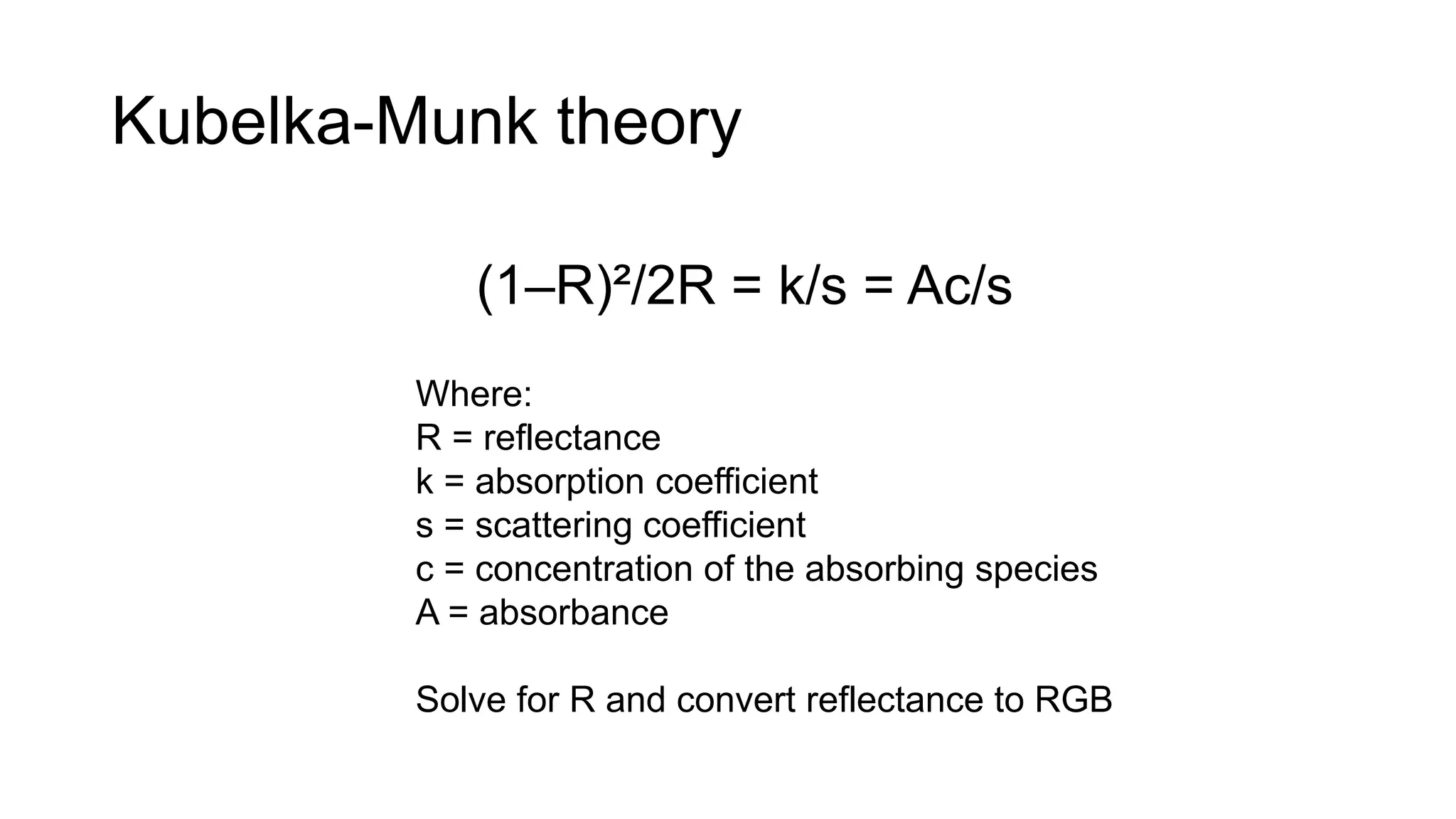 Kubelka-Munk theory
(1–R)²/2R = k/s = Ac/s
Where:
R = reflectance
k = absorption coefficient
s = scattering coefficient
c = concentration of the absorbing species
A = absorbance
Solve for R and convert reflectance to RGB
 