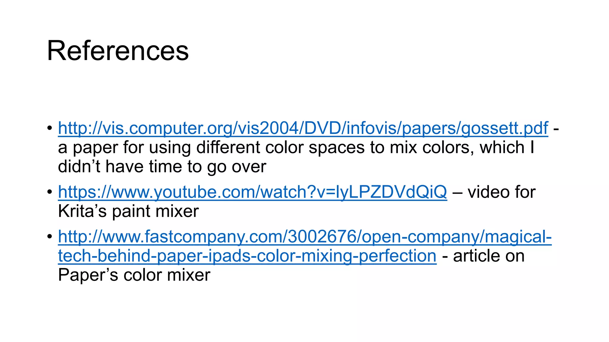 References
• http://vis.computer.org/vis2004/DVD/infovis/papers/gossett.pdf -
a paper for using different color spaces to mix colors, which I
didn’t have time to go over
• https://www.youtube.com/watch?v=lyLPZDVdQiQ – video for
Krita’s paint mixer
• http://www.fastcompany.com/3002676/open-company/magical-
tech-behind-paper-ipads-color-mixing-perfection - article on
Paper’s color mixer
 