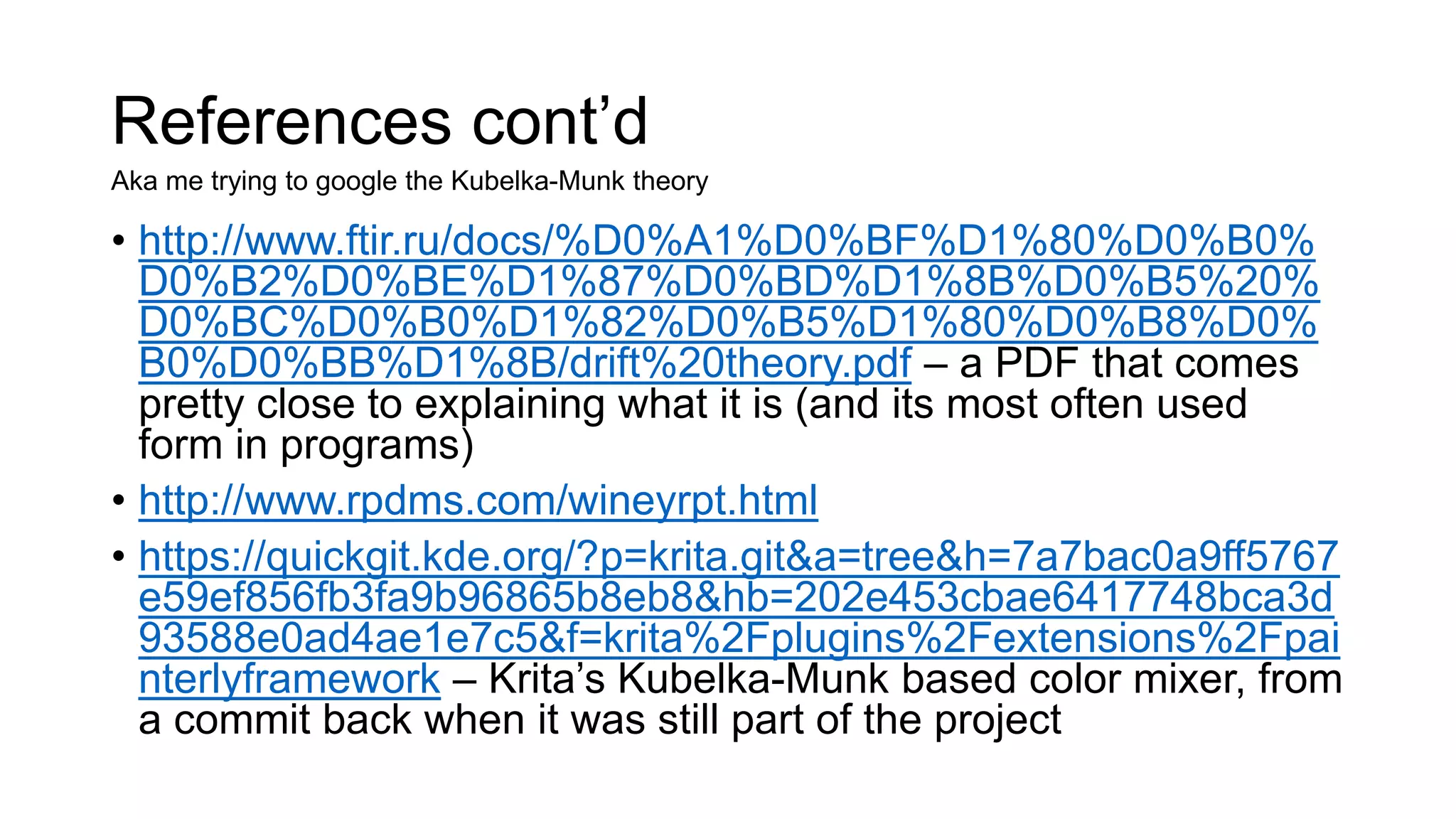 References cont’d
• http://www.ftir.ru/docs/%D0%A1%D0%BF%D1%80%D0%B0%
D0%B2%D0%BE%D1%87%D0%BD%D1%8B%D0%B5%20%
D0%BC%D0%B0%D1%82%D0%B5%D1%80%D0%B8%D0%
B0%D0%BB%D1%8B/drift%20theory.pdf – a PDF that comes
pretty close to explaining what it is (and its most often used
form in programs)
• http://www.rpdms.com/wineyrpt.html
• https://quickgit.kde.org/?p=krita.git&a=tree&h=7a7bac0a9ff5767
e59ef856fb3fa9b96865b8eb8&hb=202e453cbae6417748bca3d
93588e0ad4ae1e7c5&f=krita%2Fplugins%2Fextensions%2Fpai
nterlyframework – Krita’s Kubelka-Munk based color mixer, from
a commit back when it was still part of the project
Aka me trying to google the Kubelka-Munk theory
 