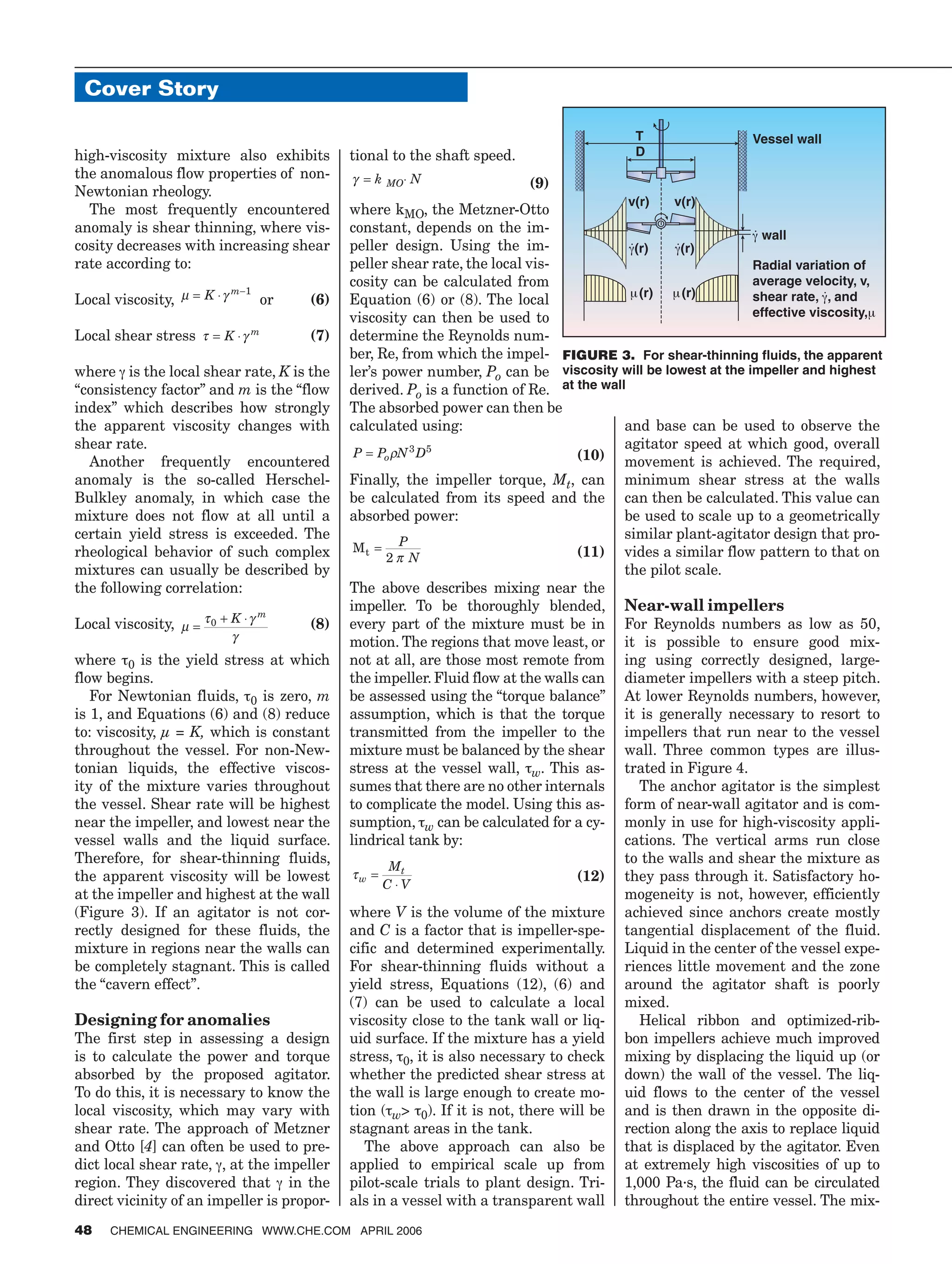 high-viscosity mixture also exhibits
the anomalous flow properties of non-
Newtonian rheology.
The most frequently encountered
anomaly is shear thinning, where vis-
cosity decreases with increasing shear
rate according to:
Local viscosity, µ γ= ⋅ −
K m 1
or (6)
Local shear stress τ γ= ⋅K m
(7)
where γ is the local shear rate, K is the
“consistency factor” and m is the “flow
index” which describes how strongly
the apparent viscosity changes with
shear rate.
Another frequently encountered
anomaly is the so-called Herschel-
Bulkley anomaly, in which case the
mixture does not flow at all until a
certain yield stress is exceeded. The
rheological behavior of such complex
mixtures can usually be described by
the following correlation:
Local viscosity, µ
τ γ
γ
=
+ ⋅0 K m
(8)
where τ0 is the yield stress at which
flow begins.
For Newtonian fluids, τ0 is zero, m
is 1, and Equations (6) and (8) reduce
to: viscosity, µ = K, which is constant
throughout the vessel. For non-New-
tonian liquids, the effective viscos-
ity of the mixture varies throughout
the vessel. Shear rate will be highest
near the impeller, and lowest near the
vessel walls and the liquid surface.
Therefore, for shear-thinning fluids,
the apparent viscosity will be lowest
at the impeller and highest at the wall
(Figure 3). If an agitator is not cor-
rectly designed for these fluids, the
mixture in regions near the walls can
be completely stagnant. This is called
the “cavern effect”.
Designing for anomalies
The first step in assessing a design
is to calculate the power and torque
absorbed by the proposed agitator.
To do this, it is necessary to know the
local viscosity, which may vary with
shear rate. The approach of Metzner
and Otto [4] can often be used to pre-
dict local shear rate, γ, at the impeller
region. They discovered that γ in the
direct vicinity of an impeller is propor-
tional to the shaft speed.
γ = ⋅k NMO (9)
where kMO, the Metzner-Otto
constant, depends on the im-
peller design. Using the im-
peller shear rate, the local vis-
cosity can be calculated from
Equation (6) or (8). The local
viscosity can then be used to
determine the Reynolds num-
ber, Re, from which the impel-
ler’s power number, Po can be
derived. Po is a function of Re.
The absorbed power can then be
calculated using:
P P N Do= ρ 3 5
(10)
Finally, the impeller torque, Mt, can
be calculated from its speed and the
absorbed power:
Mt = P
N2 π (11)
The above describes mixing near the
impeller. To be thoroughly blended,
every part of the mixture must be in
motion. The regions that move least, or
not at all, are those most remote from
the impeller. Fluid flow at the walls can
be assessed using the “torque balance”
assumption, which is that the torque
transmitted from the impeller to the
mixture must be balanced by the shear
stress at the vessel wall, τw. This as-
sumes that there are no other internals
to complicate the model. Using this as-
sumption, τw can be calculated for a cy-
lindrical tank by:
τw
tM
C V
=
⋅
(12)
where V is the volume of the mixture
and C is a factor that is impeller-spe-
cific and determined experimentally.
For shear-thinning fluids without a
yield stress, Equations (12), (6) and
(7) can be used to calculate a local
viscosity close to the tank wall or liq-
uid surface. If the mixture has a yield
stress, τ0, it is also necessary to check
whether the predicted shear stress at
the wall is large enough to create mo-
tion (τw> τ0). If it is not, there will be
stagnant areas in the tank.
The above approach can also be
applied to empirical scale up from
pilot-scale trials to plant design. Tri-
als in a vessel with a transparent wall
and base can be used to observe the
agitator speed at which good, overall
movement is achieved. The required,
minimum shear stress at the walls
can then be calculated. This value can
be used to scale up to a geometrically
similar plant-agitator design that pro-
vides a similar flow pattern to that on
the pilot scale.
Near-wall impellers
For Reynolds numbers as low as 50,
it is possible to ensure good mix-
ing using correctly designed, large-
diameter impellers with a steep pitch.
At lower Reynolds numbers, however,
it is generally necessary to resort to
impellers that run near to the vessel
wall. Three common types are illus-
trated in Figure 4.
The anchor agitator is the simplest
form of near-wall agitator and is com-
monly in use for high-viscosity appli-
cations. The vertical arms run close
to the walls and shear the mixture as
they pass through it. Satisfactory ho-
mogeneity is not, however, efficiently
achieved since anchors create mostly
tangential displacement of the fluid.
Liquid in the center of the vessel expe-
riences little movement and the zone
around the agitator shaft is poorly
mixed.
Helical ribbon and optimized-rib-
bon impellers achieve much improved
mixing by displacing the liquid up (or
down) the wall of the vessel. The liq-
uid flows to the center of the vessel
and is then drawn in the opposite di-
rection along the axis to replace liquid
that is displaced by the agitator. Even
at extremely high viscosities of up to
1,000 Pa·s, the fluid can be circulated
throughout the entire vessel. The mix-
Cover Story
48 CHEMICAL ENGINEERING WWW.CHE.COM APRIL 2006
�
�
����
γ
•
���
γ
•
�����
�������������������
��������������������
������������γ•
������
��������������������μ�
�����������
μ���
����
γ
•
���
μ���
FIGURE 3. For shear-thinning fluids, the apparent
viscosity will be lowest at the impeller and highest
at the wall
 