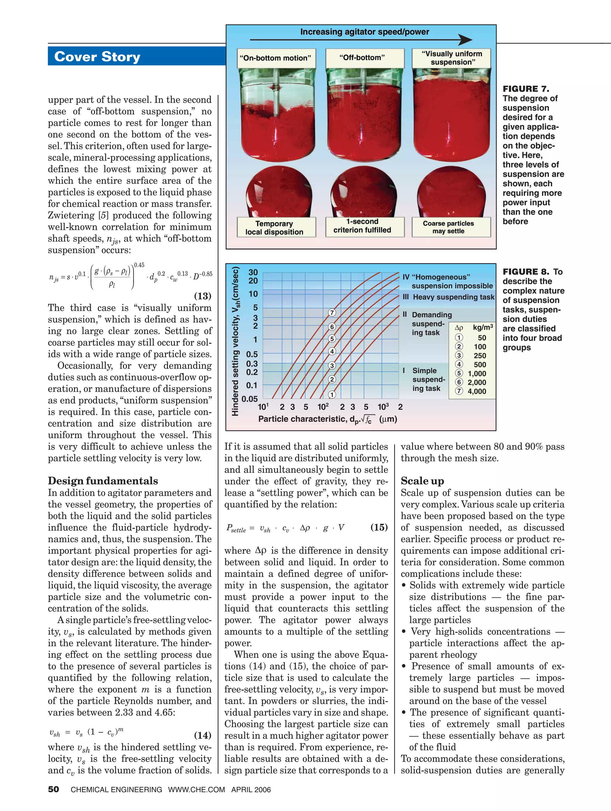 upper part of the vessel. In the second
case of “off-bottom suspension,” no
particle comes to rest for longer than
one second on the bottom of the ves-
sel. This criterion, often used for large-
scale, mineral-processing applications,
defines the lowest mixing power at
which the entire surface area of the
particles is exposed to the liquid phase
for chemical reaction or mass transfer.
Zwietering [5] produced the following
well-known correlation for minimum
shaft speeds, njs, at which “off-bottom
suspension” occurs:
n s v
g
d c Djs
s l
l
p w= ⋅ ⋅
⋅ −( )




 ⋅ ⋅ ⋅ −0 1
0 45
0 2 0 13 0 85.
.
. . .ρ ρ
ρ
(13)
The third case is “visually uniform
suspension,” which is defined as hav-
ing no large clear zones. Settling of
coarse particles may still occur for sol-
ids with a wide range of particle sizes.
Occasionally, for very demanding
duties such as continuous-overflow op-
eration, or manufacture of dispersions
as end products, “uniform suspension”
is required. In this case, particle con-
centration and size distribution are
uniform throughout the vessel. This
is very difficult to achieve unless the
particle settling velocity is very low.
Design fundamentals
In addition to agitator parameters and
the vessel geometry, the properties of
both the liquid and the solid particles
influence the fluid-particle hydrody-
namics and, thus, the suspension. The
important physical properties for agi-
tator design are: the liquid density, the
density difference between solids and
liquid, the liquid viscosity, the average
particle size and the volumetric con-
centration of the solids.
A single particle’s free-settling veloc-
ity, vs, is calculated by methods given
in the relevant literature. The hinder-
ing effect on the settling process due
to the presence of several particles is
quantified by the following relation,
where the exponent m is a function
of the particle Reynolds number, and
varies between 2.33 and 4.65:
v v csh s v
m
= −( )1
(14)
where vsh is the hindered settling ve-
locity, vs is the free-settling velocity
and cv is the volume fraction of solids.
If it is assumed that all solid particles
in the liquid are distributed uniformly,
and all simultaneously begin to settle
under the effect of gravity, they re-
lease a “settling power”, which can be
quantified by the relation:
(15)P v c g Vsettle sh v= ⋅ ⋅ ⋅ ⋅∆ρ
where is the difference in density
between solid and liquid. In order to
maintain a defined degree of unifor-
mity in the suspension, the agitator
must provide a power input to the
liquid that counteracts this settling
power. The agitator power always
amounts to a multiple of the settling
power.
When one is using the above Equa-
tions (14) and (15), the choice of par-
ticle size that is used to calculate the
free-settling velocity, vs, is very impor-
tant. In powders or slurries, the indi-
vidual particles vary in size and shape.
Choosing the largest particle size can
result in a much higher agitator power
than is required. From experience, re-
liable results are obtained with a de-
sign particle size that corresponds to a
value where between 80 and 90% pass
through the mesh size.
Scale up
Scale up of suspension duties can be
very complex. Various scale up criteria
have been proposed based on the type
of suspension needed, as discussed
earlier. Specific process or product re-
quirements can impose additional cri-
teria for consideration. Some common
complications include these:
• Solids with extremely wide particle
size distributions — the fine par-
ticles affect the suspension of the
large particles
• Very high-solids concentrations —
particle interactions affect the ap-
parent rheology
• Presence of small amounts of ex-
tremely large particles — impos-
sible to suspend but must be moved
around on the base of the vessel
• The presence of significant quanti-
ties of extremely small particles
— these essentially behave as part
of the fluid
To accommodate these considerations,
solid-suspension duties are generally
Cover Story
50 CHEMICAL ENGINEERING WWW.CHE.COM APRIL 2006
FIGURE 7.
The degree of
suspension
desired for a
given applica-
tion depends
on the objec-
tive. Here,
three levels of
suspension are
shown, each
requiring more
power input
than the one
before
��
��
��
�
�
�
��������������
���������������������
��
���
��
�
���������������������
����������
��������
��������
�������
��������
��������
�
���
���
���
���
����
���
���
� � � ���
� �� �
��������������������������������������
������������������������������������������
�
�
�
�
�
�
�
��
���
���
���
�����
�����
�����
�
�
�
�
�
�
�
�� �����
FIGURE 8. To
describe the
complex nature
of suspension
tasks, suspen-
sion duties
are classified
into four broad
groups
 