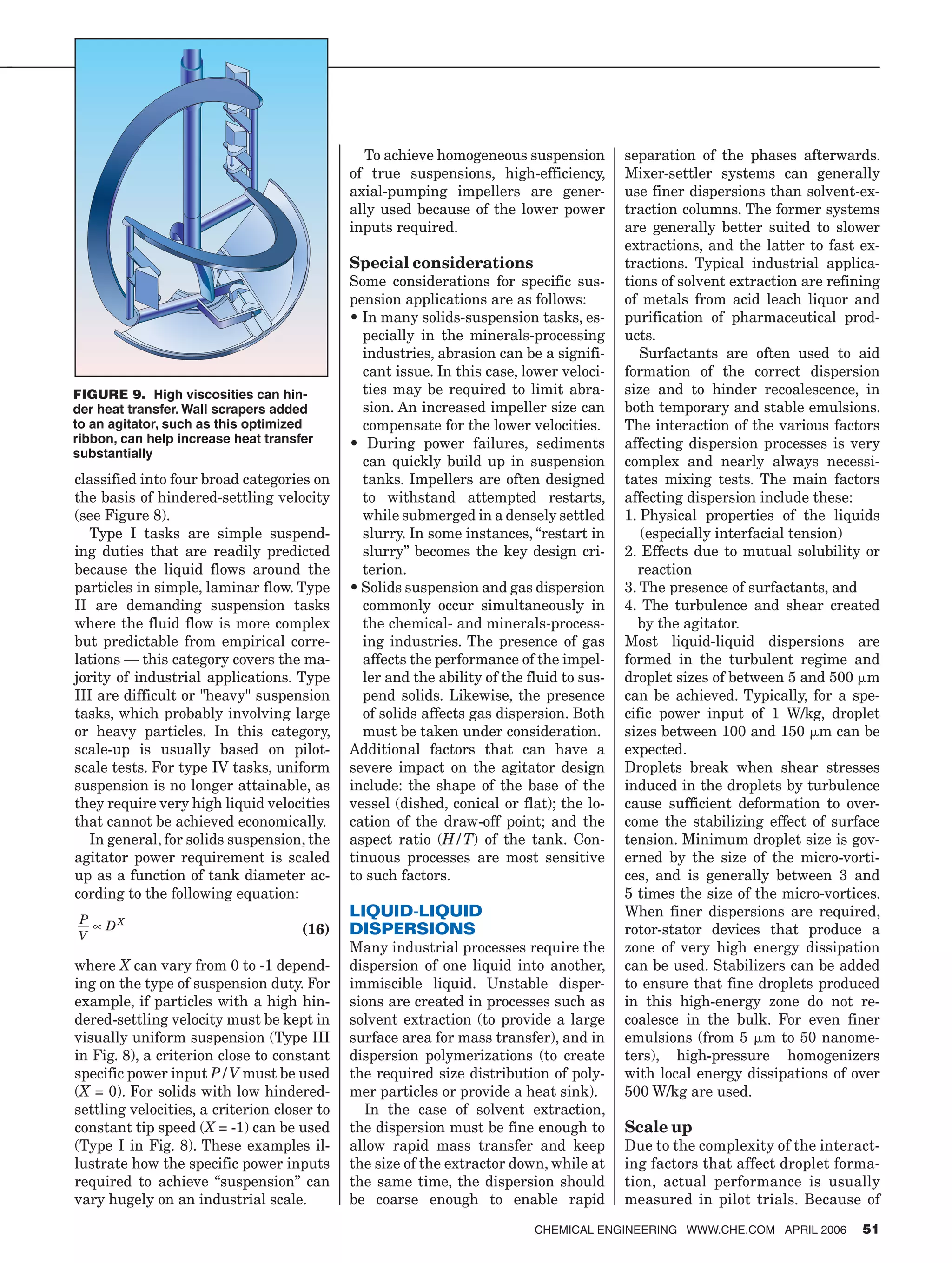 classified into four broad categories on
the basis of hindered-settling velocity
(see Figure 8).
Type I tasks are simple suspend-
ing duties that are readily predicted
because the liquid flows around the
particles in simple, laminar flow. Type
II are demanding suspension tasks
where the fluid flow is more complex
but predictable from empirical corre-
lations — this category covers the ma-
jority of industrial applications. Type
III are difficult or "heavy" suspension
tasks, which probably involving large
or heavy particles. In this category,
scale-up is usually based on pilot-
scale tests. For type IV tasks, uniform
suspension is no longer attainable, as
they require very high liquid velocities
that cannot be achieved economically.
In general, for solids suspension, the
agitator power requirement is scaled
up as a function of tank diameter ac-
cording to the following equation:
(16)
P
V
DX
∝
where X can vary from 0 to -1 depend-
ing on the type of suspension duty. For
example, if particles with a high hin-
dered-settling velocity must be kept in
visually uniform suspension (Type III
in Fig. 8), a criterion close to constant
specific power input P/V must be used
(X = 0). For solids with low hindered-
settling velocities, a criterion closer to
constant tip speed (X = -1) can be used
(Type I in Fig. 8). These examples il-
lustrate how the specific power inputs
required to achieve “suspension” can
vary hugely on an industrial scale.
To achieve homogeneous suspension
of true suspensions, high-efficiency,
axial-pumping impellers are gener-
ally used because of the lower power
inputs required.
Special considerations
Some considerations for specific sus-
pension applications are as follows:
• In many solids-suspension tasks, es-
pecially in the minerals-processing
industries, abrasion can be a signifi-
cant issue. In this case, lower veloci-
ties may be required to limit abra-
sion. An increased impeller size can
compensate for the lower velocities.
• During power failures, sediments
can quickly build up in suspension
tanks. Impellers are often designed
to withstand attempted restarts,
while submerged in a densely settled
slurry. In some instances, “restart in
slurry” becomes the key design cri-
terion.
• Solids suspension and gas dispersion
commonly occur simultaneously in
the chemical- and minerals-process-
ing industries. The presence of gas
affects the performance of the impel-
ler and the ability of the fluid to sus-
pend solids. Likewise, the presence
of solids affects gas dispersion. Both
must be taken under consideration.
Additional factors that can have a
severe impact on the agitator design
include: the shape of the base of the
vessel (dished, conical or flat); the lo-
cation of the draw-off point; and the
aspect ratio (H/T) of the tank. Con-
tinuous processes are most sensitive
to such factors.
LIQUID-LIQUID
DISPERSIONS
Many industrial processes require the
dispersion of one liquid into another,
immiscible liquid. Unstable disper-
sions are created in processes such as
solvent extraction (to provide a large
surface area for mass transfer), and in
dispersion polymerizations (to create
the required size distribution of poly-
mer particles or provide a heat sink).
In the case of solvent extraction,
the dispersion must be fine enough to
allow rapid mass transfer and keep
the size of the extractor down, while at
the same time, the dispersion should
be coarse enough to enable rapid
separation of the phases afterwards.
Mixer-settler systems can generally
use finer dispersions than solvent-ex-
traction columns. The former systems
are generally better suited to slower
extractions, and the latter to fast ex-
tractions. Typical industrial applica-
tions of solvent extraction are refining
of metals from acid leach liquor and
purification of pharmaceutical prod-
ucts.
Surfactants are often used to aid
formation of the correct dispersion
size and to hinder recoalescence, in
both temporary and stable emulsions.
The interaction of the various factors
affecting dispersion processes is very
complex and nearly always necessi-
tates mixing tests. The main factors
affecting dispersion include these:
1. Physical properties of the liquids
(especially interfacial tension)
2. Effects due to mutual solubility or
reaction
3. The presence of surfactants, and
4. The turbulence and shear created
by the agitator.
Most liquid-liquid dispersions are
formed in the turbulent regime and
droplet sizes of between 5 and 500 m
can be achieved. Typically, for a spe-
cific power input of 1 W/kg, droplet
sizes between 100 and 150 m can be
expected.
Droplets break when shear stresses
induced in the droplets by turbulence
cause sufficient deformation to over-
come the stabilizing effect of surface
tension. Minimum droplet size is gov-
erned by the size of the micro-vorti-
ces, and is generally between 3 and
5 times the size of the micro-vortices.
When finer dispersions are required,
rotor-stator devices that produce a
zone of very high energy dissipation
can be used. Stabilizers can be added
to ensure that fine droplets produced
in this high-energy zone do not re-
coalesce in the bulk. For even finer
emulsions (from 5 m to 50 nanome-
ters), high-pressure homogenizers
with local energy dissipations of over
500 W/kg are used.
Scale up
Due to the complexity of the interact-
ing factors that affect droplet forma-
tion, actual performance is usually
measured in pilot trials. Because of
CHEMICAL ENGINEERING WWW.CHE.COM APRIL 2006 51
FIGURE 9. High viscosities can hin-
der heat transfer. Wall scrapers added
to an agitator, such as this optimized
ribbon, can help increase heat transfer
substantially
 