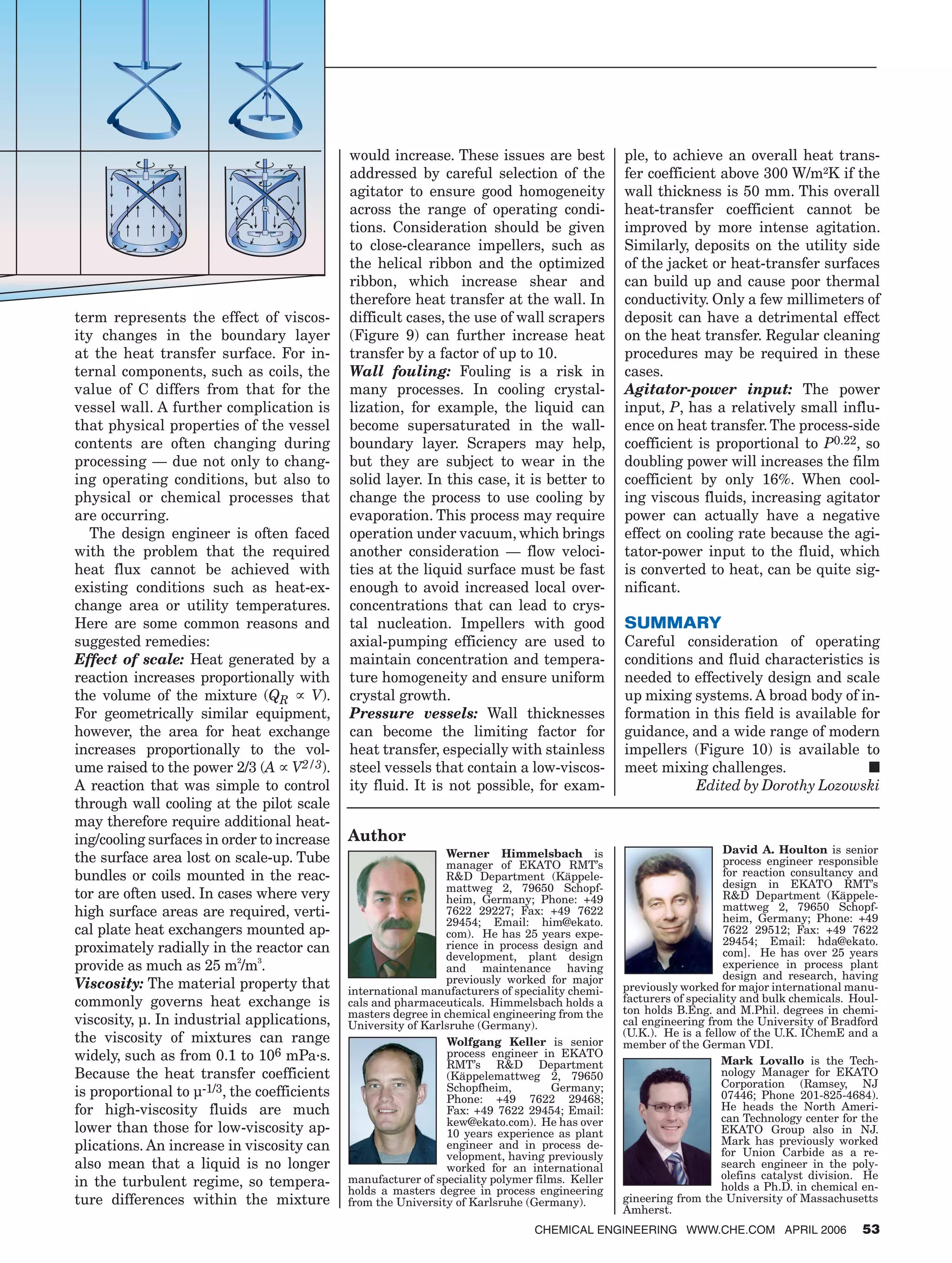 term represents the effect of viscos-
ity changes in the boundary layer
at the heat transfer surface. For in-
ternal components, such as coils, the
value of C differs from that for the
vessel wall. A further complication is
that physical properties of the vessel
contents are often changing during
processing — due not only to chang-
ing operating conditions, but also to
physical or chemical processes that
are occurring.
The design engineer is often faced
with the problem that the required
heat flux cannot be achieved with
existing conditions such as heat-ex-
change area or utility temperatures.
Here are some common reasons and
suggested remedies:
Effect of scale: Heat generated by a
reaction increases proportionally with
the volume of the mixture (QR ∝ V).
For geometrically similar equipment,
however, the area for heat exchange
increases proportionally to the vol-
ume raised to the power 2/3 (A ∝ V2/3).
A reaction that was simple to control
through wall cooling at the pilot scale
may therefore require additional heat-
ing/cooling surfaces in order to increase
the surface area lost on scale-up. Tube
bundles or coils mounted in the reac-
tor are often used. In cases where very
high surface areas are required, verti-
cal plate heat exchangers mounted ap-
proximately radially in the reactor can
provide as much as 25 m²/m³.
Viscosity: The material property that
commonly governs heat exchange is
viscosity, µ. In industrial applications,
the viscosity of mixtures can range
widely, such as from 0.1 to 106 mPa·s.
Because the heat transfer coefficient
is proportional to µ-1/3, the coefficients
for high-viscosity fluids are much
lower than those for low-viscosity ap-
plications. An increase in viscosity can
also mean that a liquid is no longer
in the turbulent regime, so tempera-
ture differences within the mixture
would increase. These issues are best
addressed by careful selection of the
agitator to ensure good homogeneity
across the range of operating condi-
tions. Consideration should be given
to close-clearance impellers, such as
the helical ribbon and the optimized
ribbon, which increase shear and
therefore heat transfer at the wall. In
difficult cases, the use of wall scrapers
(Figure 9) can further increase heat
transfer by a factor of up to 10.
Wall fouling: Fouling is a risk in
many processes. In cooling crystal-
lization, for example, the liquid can
become supersaturated in the wall-
boundary layer. Scrapers may help,
but they are subject to wear in the
solid layer. In this case, it is better to
change the process to use cooling by
evaporation. This process may require
operation under vacuum, which brings
another consideration — flow veloci-
ties at the liquid surface must be fast
enough to avoid increased local over-
concentrations that can lead to crys-
tal nucleation. Impellers with good
axial-pumping efficiency are used to
maintain concentration and tempera-
ture homogeneity and ensure uniform
crystal growth.
Pressure vessels: Wall thicknesses
can become the limiting factor for
heat transfer, especially with stainless
steel vessels that contain a low-viscos-
ity fluid. It is not possible, for exam-
ple, to achieve an overall heat trans-
fer coefficient above 300 W/m²K if the
wall thickness is 50 mm. This overall
heat-transfer coefficient cannot be
improved by more intense agitation.
Similarly, deposits on the utility side
of the jacket or heat-transfer surfaces
can build up and cause poor thermal
conductivity. Only a few millimeters of
deposit can have a detrimental effect
on the heat transfer. Regular cleaning
procedures may be required in these
cases.
Agitator-power input: The power
input, P, has a relatively small influ-
ence on heat transfer.The process-side
coefficient is proportional to P0.22, so
doubling power will increases the film
coefficient by only 16%. When cool-
ing viscous fluids, increasing agitator
power can actually have a negative
effect on cooling rate because the agi-
tator-power input to the fluid, which
is converted to heat, can be quite sig-
nificant.
SUMMARY
Careful consideration of operating
conditions and fluid characteristics is
needed to effectively design and scale
up mixing systems. A broad body of in-
formation in this field is available for
guidance, and a wide range of modern
impellers (Figure 10) is available to
meet mixing challenges. ■
Edited by Dorothy Lozowski
Author
Werner Himmelsbach is
manager of EKATO RMT’s
R&D Department (Käppele-
mattweg 2, 79650 Schopf-
heim, Germany; Phone: +49
7622 29227; Fax: +49 7622
29454; Email: him@ekato.
com). He has 25 years expe-
rience in process design and
development, plant design
and maintenance having
previously worked for major
international manufacturers of speciality chemi-
cals and pharmaceuticals. Himmelsbach holds a
masters degree in chemical engineering from the
University of Karlsruhe (Germany).
Wolfgang Keller is senior
process engineer in EKATO
RMT’s R&D Department
(Käppelemattweg 2, 79650
Schopfheim, Germany;
Phone: +49 7622 29468;
Fax: +49 7622 29454; Email:
kew@ekato.com). He has over
10 years experience as plant
engineer and in process de-
velopment, having previously
worked for an international
manufacturer of speciality polymer films. Keller
holds a masters degree in process engineering
from the University of Karlsruhe (Germany).
David A. Houlton is senior
process engineer responsible
for reaction consultancy and
design in EKATO RMT’s
R&D Department (Käppele-
mattweg 2, 79650 Schopf-
heim, Germany; Phone: +49
7622 29512; Fax: +49 7622
29454; Email: hda@ekato.
com]. He has over 25 years
experience in process plant
design and research, having
previously worked for major international manu-
facturers of speciality and bulk chemicals. Houl-
ton holds B.Eng. and M.Phil. degrees in chemi-
cal engineering from the University of Bradford
(U.K.). He is a fellow of the U.K. IChemE and a
member of the German VDI.
Mark Lovallo is the Tech-
nology Manager for EKATO
Corporation (Ramsey, NJ
07446; Phone 201-825-4684).
He heads the North Ameri-
can Technology center for the
EKATO Group also in NJ.
Mark has previously worked
for Union Carbide as a re-
search engineer in the poly-
olefins catalyst division. He
holds a Ph.D. in chemical en-
gineering from the University of Massachusetts
Amherst.
CHEMICAL ENGINEERING WWW.CHE.COM APRIL 2006 53
 