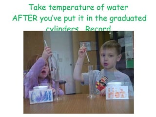 Take temperature of water  AFTER you’ve put it in the graduated cylinders.  Record. 