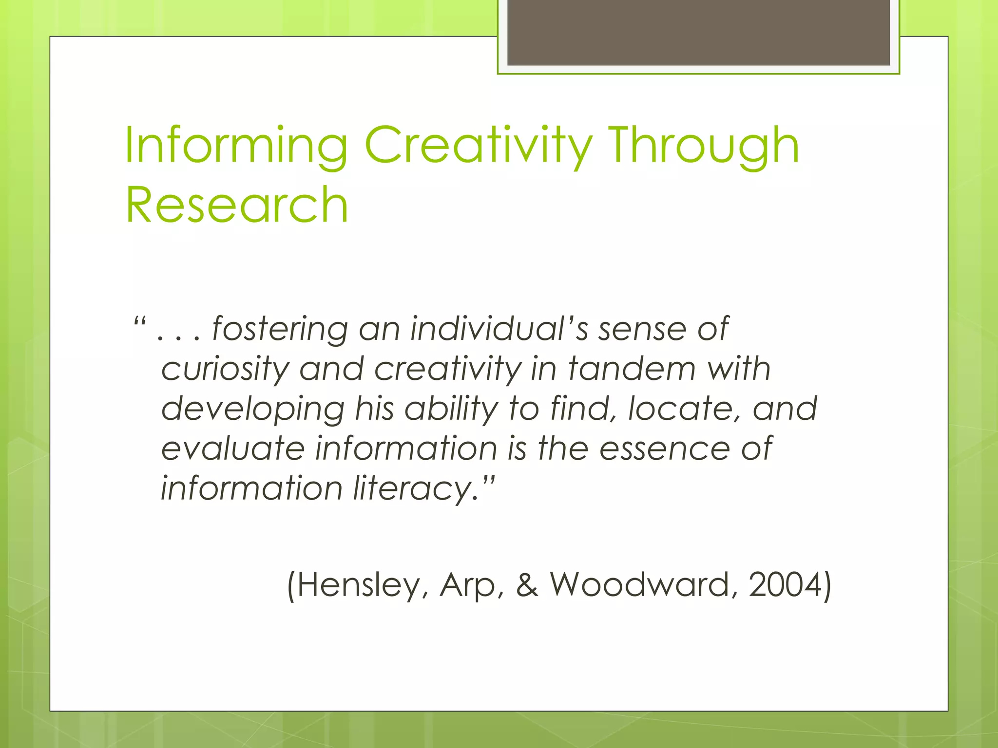Informing Creativity Through Research “  . . . fostering an individual’s sense of curiosity and creativity in tandem with developing his ability to find, locate, and evaluate information is the essence of information literacy.” (Hensley, Arp, & Woodward, 2004)  