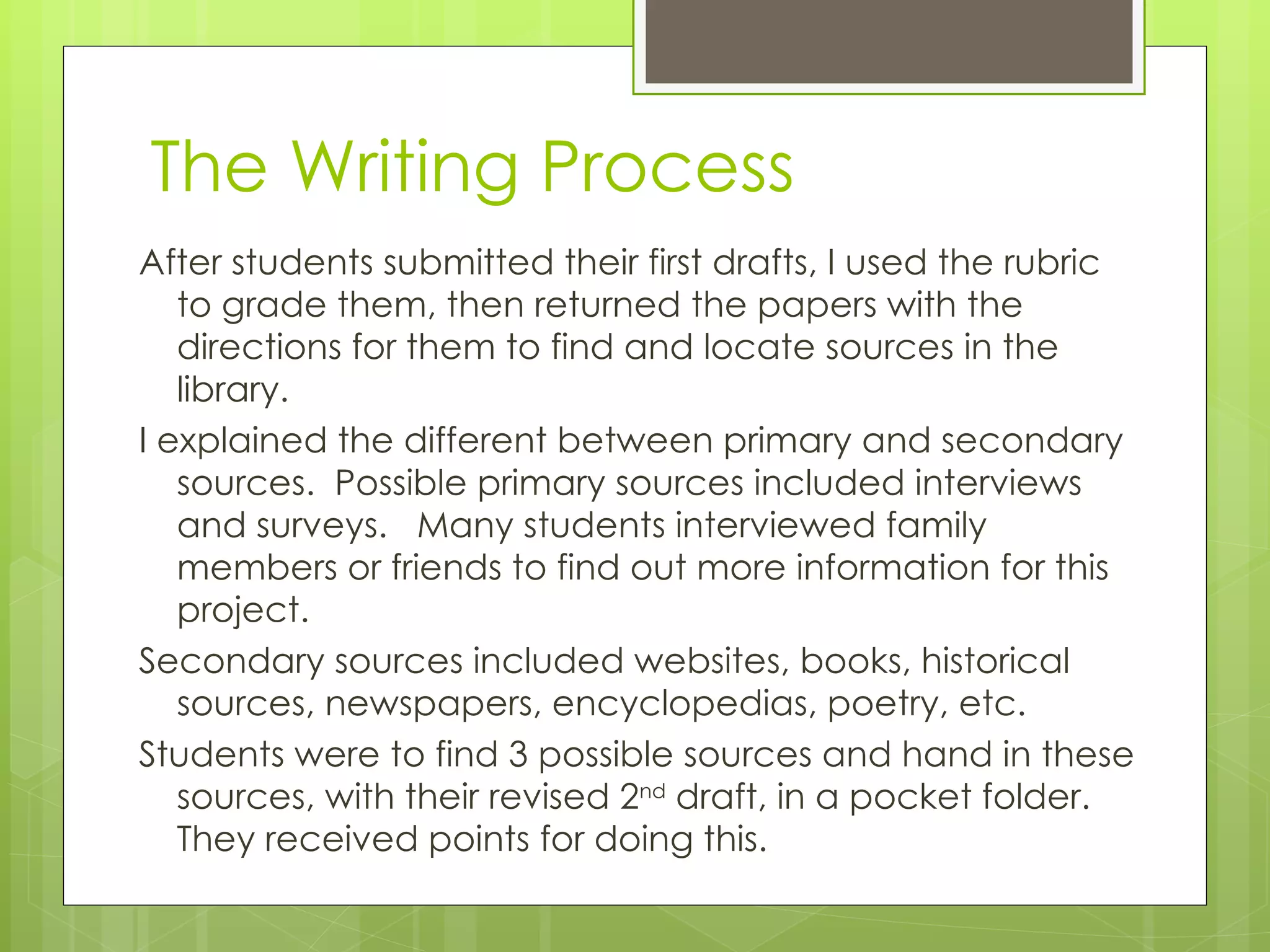 The Writing Process After students submitted their first drafts, I used the rubric to grade them, then returned the papers with the directions for them to find and locate sources in the library. I explained the different between primary and secondary sources.  Possible primary sources included interviews and surveys.  Many students interviewed family members or friends to find out more information for this project. Secondary sources included websites, books, historical sources, newspapers, encyclopedias, poetry, etc. Students were to find 3 possible sources and hand in these sources, with their revised 2 nd  draft, in a pocket folder.  They received points for doing this. 