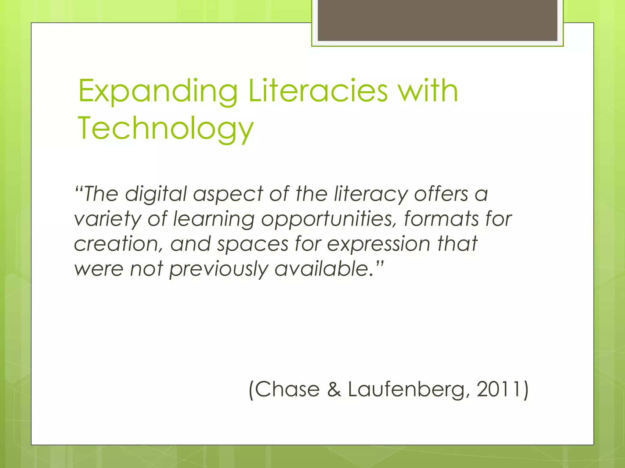 “ The digital aspect of the literacy offers a variety of learning opportunities, formats for creation, and spaces for expression that were not previously available.” (Chase & Laufenberg, 2011) Expanding Literacies with Technology 