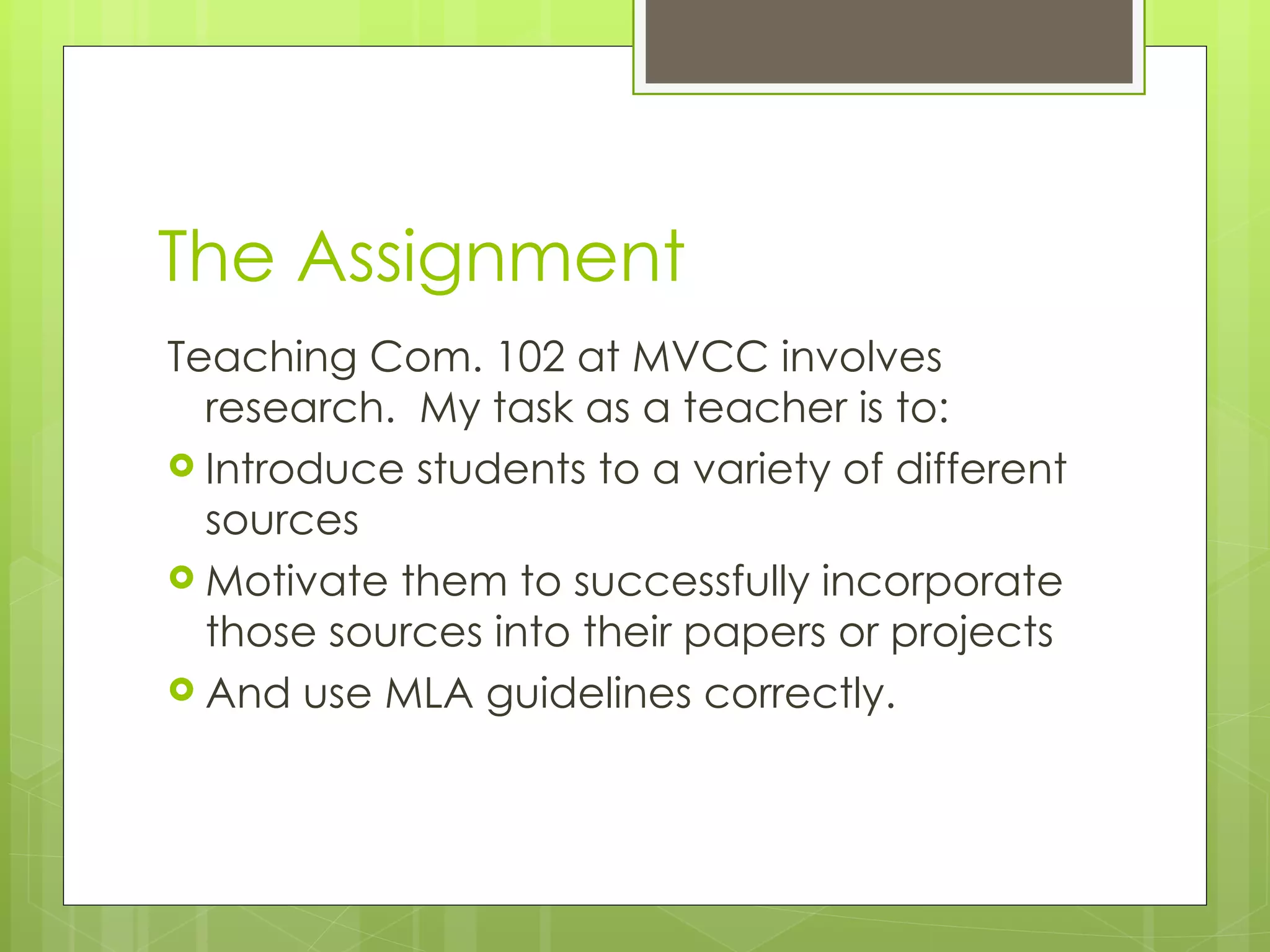The Assignment Teaching Com. 102 at MVCC involves research.  My task as a teacher is to: Introduce students to a variety of different sources Motivate them to successfully incorporate those sources into their papers or projects And use MLA guidelines correctly. 