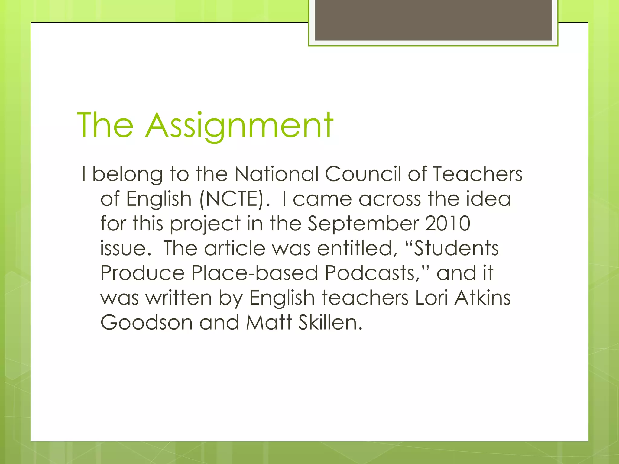 The Assignment I belong to the National Council of Teachers of English (NCTE).  I came across the idea for this project in the September 2010 issue.  The article was entitled, “Students Produce Place-based Podcasts,” and it was written by English teachers Lori Atkins Goodson and Matt Skillen. 