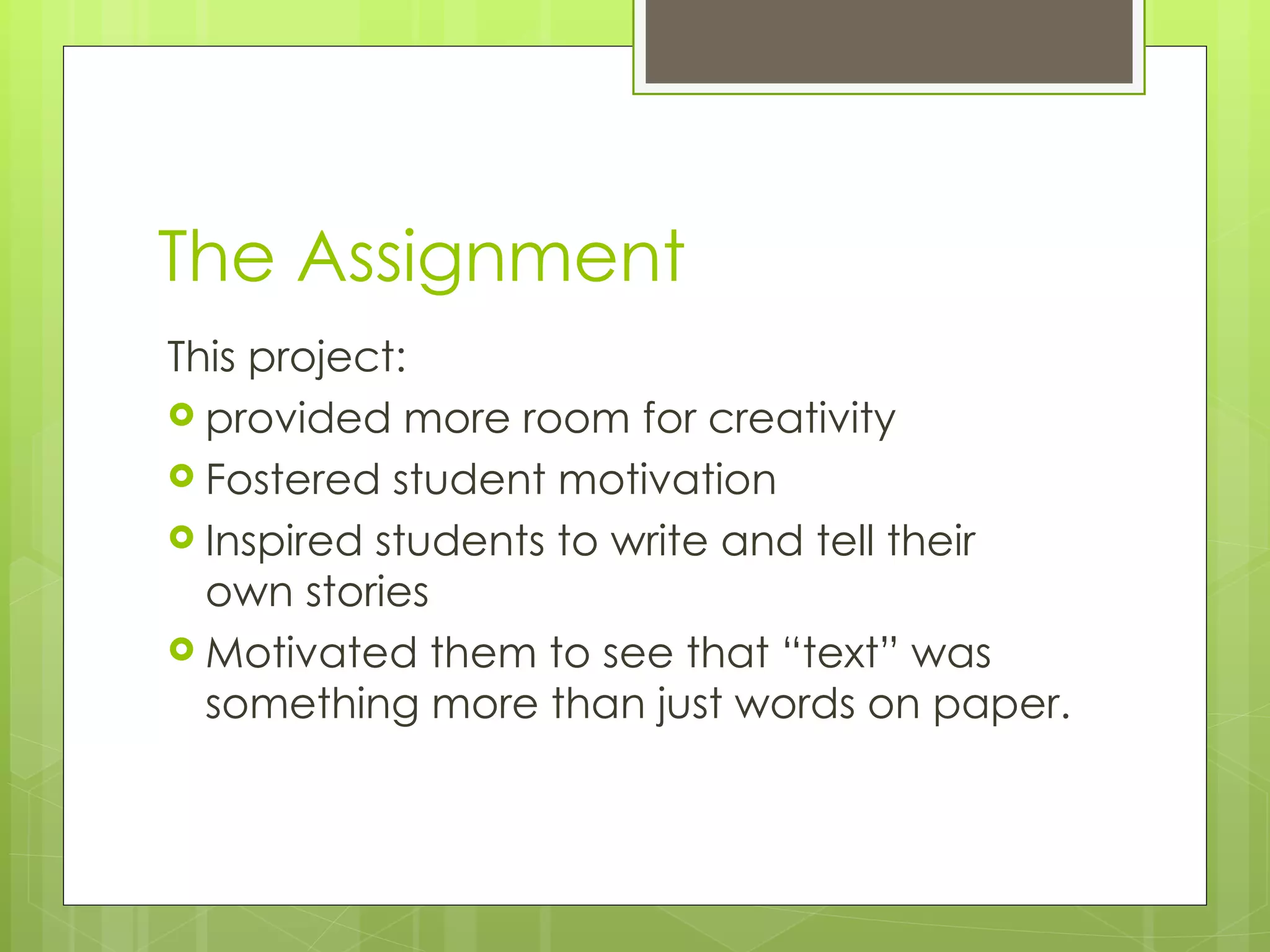 The Assignment This project: provided more room for creativity Fostered student motivation Inspired students to write and tell their own stories Motivated them to see that “text” was something more than just words on paper. 